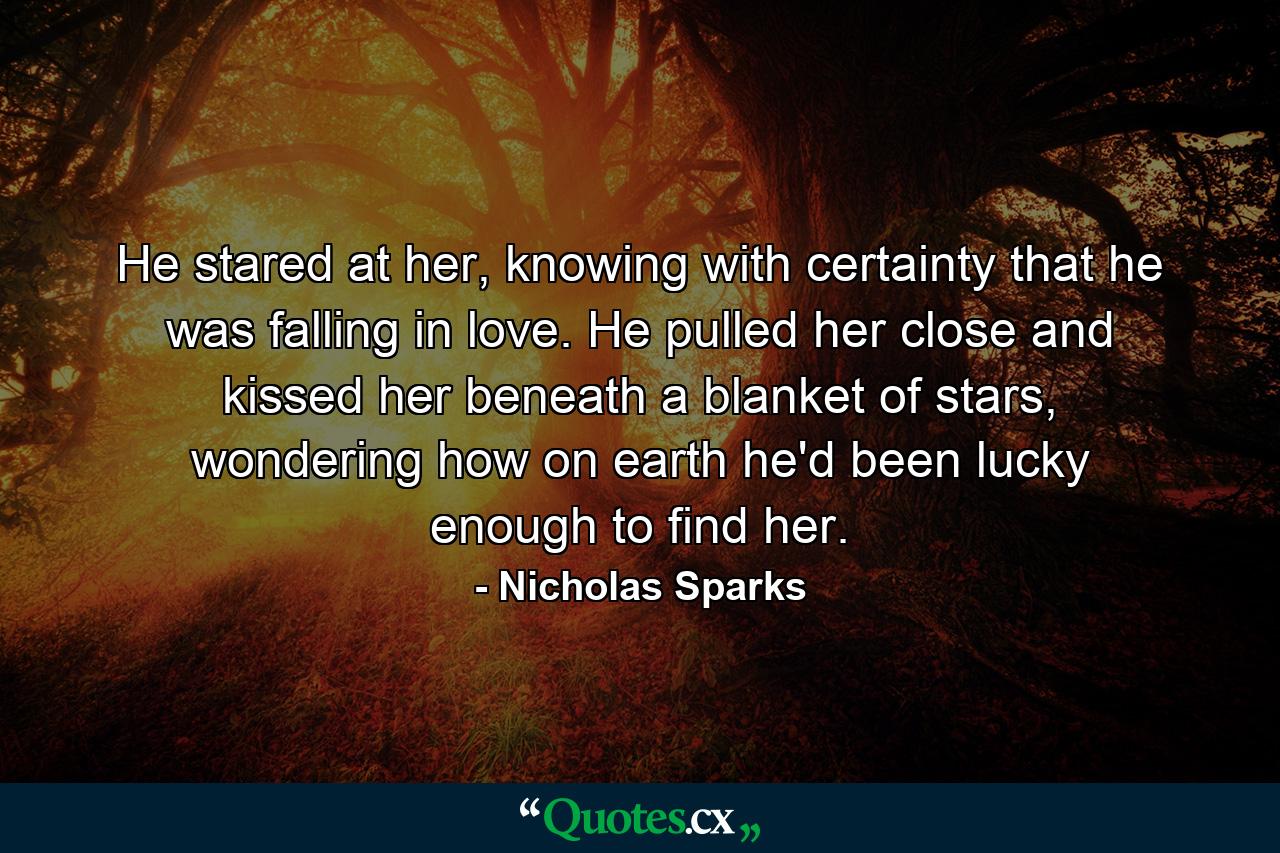 He stared at her, knowing with certainty that he was falling in love. He pulled her close and kissed her beneath a blanket of stars, wondering how on earth he'd been lucky enough to find her. - Quote by Nicholas Sparks