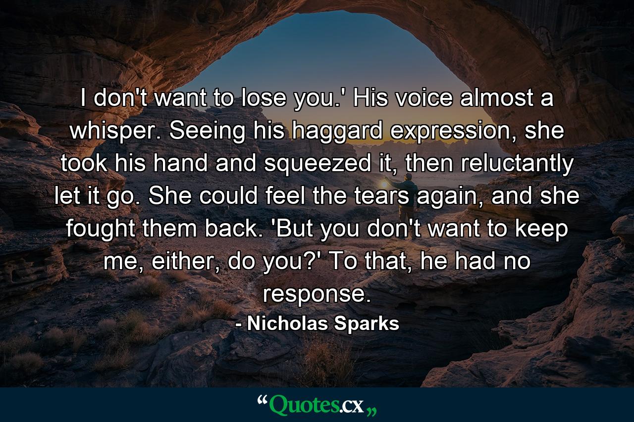 I don't want to lose you.' His voice almost a whisper. Seeing his haggard expression, she took his hand and squeezed it, then reluctantly let it go. She could feel the tears again, and she fought them back. 'But you don't want to keep me, either, do you?' To that, he had no response. - Quote by Nicholas Sparks