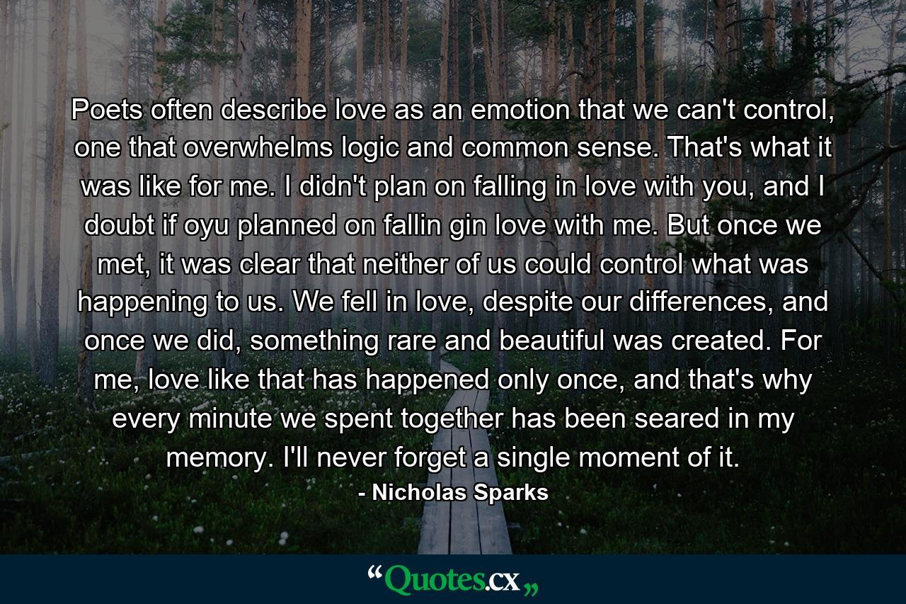 Poets often describe love as an emotion that we can't control, one that overwhelms logic and common sense. That's what it was like for me. I didn't plan on falling in love with you, and I doubt if oyu planned on fallin gin love with me. But once we met, it was clear that neither of us could control what was happening to us. We fell in love, despite our differences, and once we did, something rare and beautiful was created. For me, love like that has happened only once, and that's why every minute we spent together has been seared in my memory. I'll never forget a single moment of it. - Quote by Nicholas Sparks