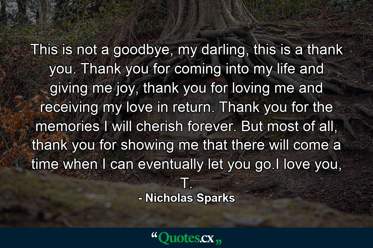 This is not a goodbye, my darling, this is a thank you. Thank you for coming into my life and giving me joy, thank you for loving me and receiving my love in return. Thank you for the memories I will cherish forever. But most of all, thank you for showing me that there will come a time when I can eventually let you go.I love you, T. - Quote by Nicholas Sparks