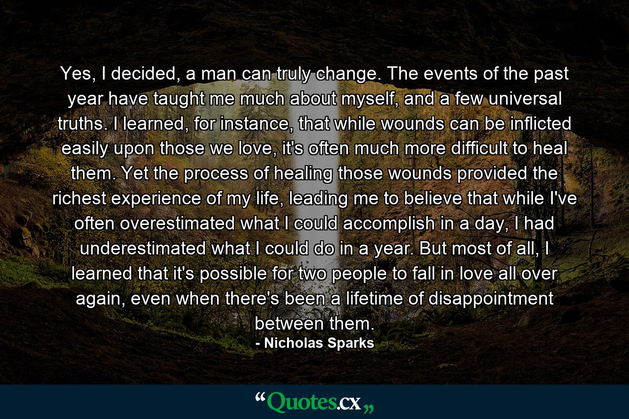 Yes, I decided, a man can truly change. The events of the past year have taught me much about myself, and a few universal truths. I learned, for instance, that while wounds can be inflicted easily upon those we love, it's often much more difficult to heal them. Yet the process of healing those wounds provided the richest experience of my life, leading me to believe that while I've often overestimated what I could accomplish in a day, I had underestimated what I could do in a year. But most of all, I learned that it's possible for two people to fall in love all over again, even when there's been a lifetime of disappointment between them. - Quote by Nicholas Sparks