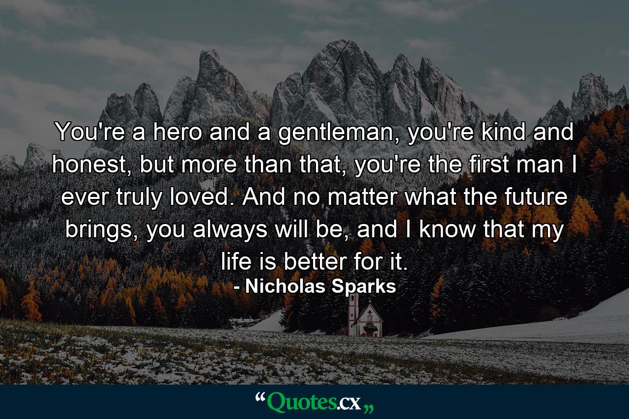 You're a hero and a gentleman, you're kind and honest, but more than that, you're the first man I ever truly loved. And no matter what the future brings, you always will be, and I know that my life is better for it. - Quote by Nicholas Sparks