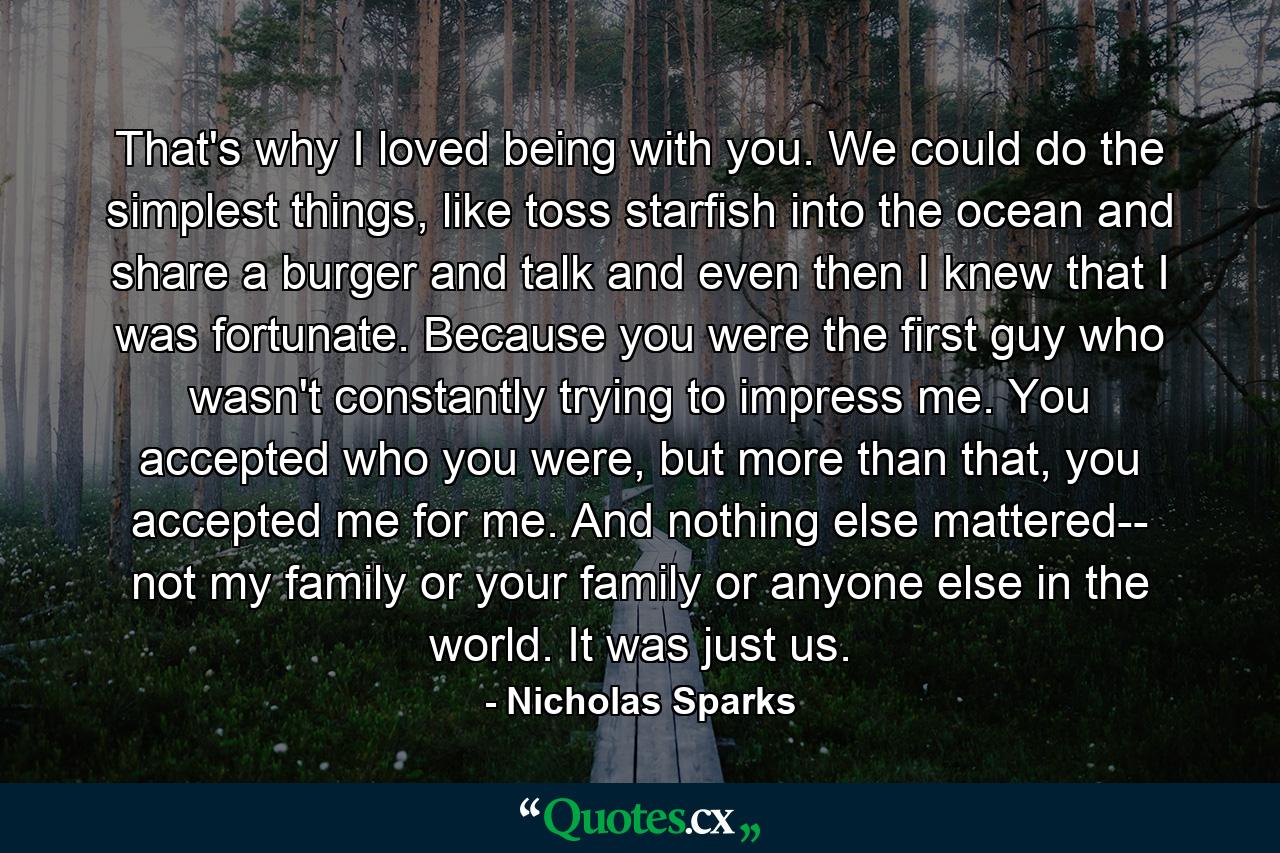 That's why I loved being with you. We could do the simplest things, like toss starfish into the ocean and share a burger and talk and even then I knew that I was fortunate. Because you were the first guy who wasn't constantly trying to impress me. You accepted who you were, but more than that, you accepted me for me. And nothing else mattered-- not my family or your family or anyone else in the world. It was just us. - Quote by Nicholas Sparks