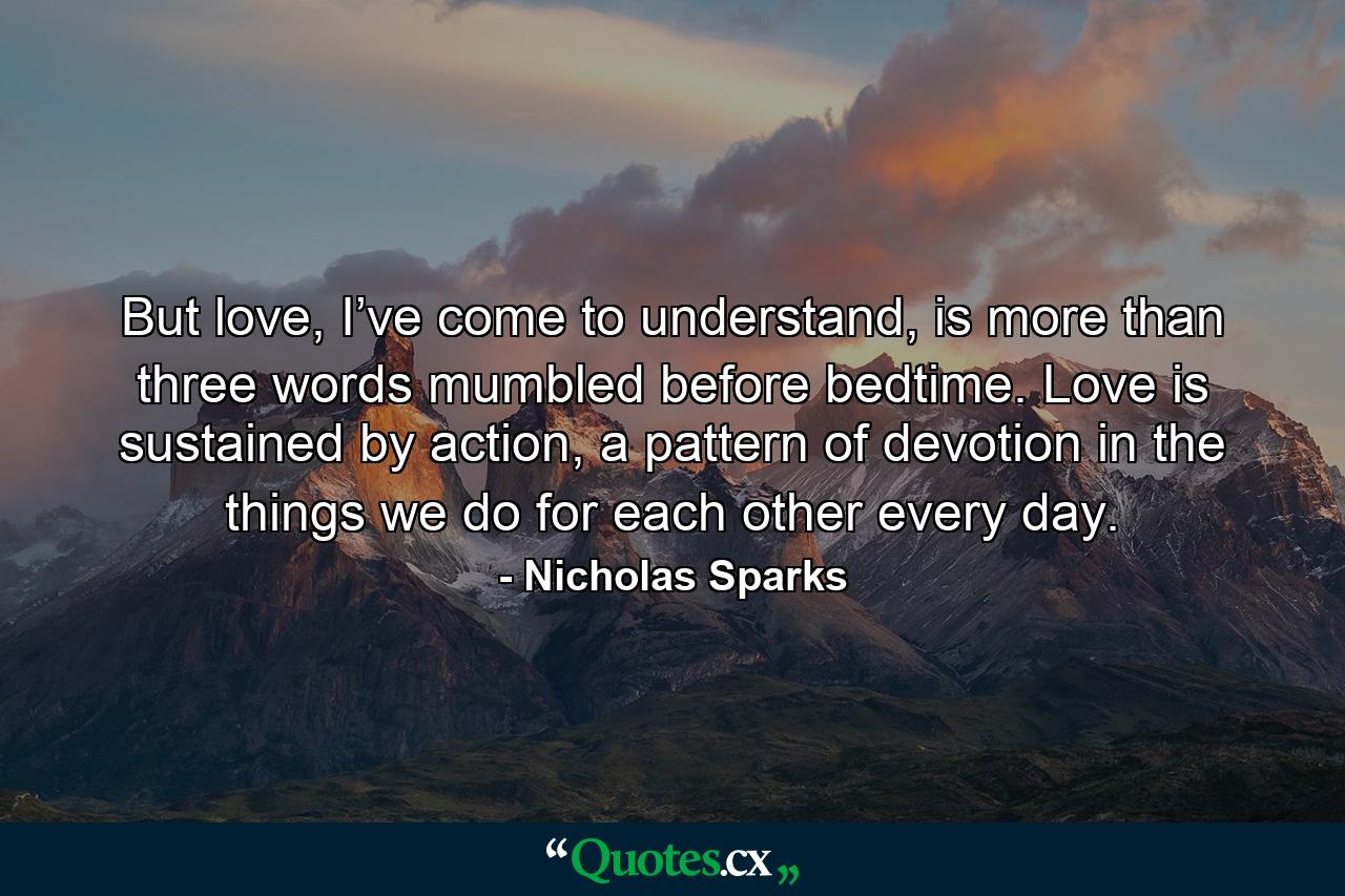 But love, I’ve come to understand, is more than three words mumbled before bedtime. Love is sustained by action, a pattern of devotion in the things we do for each other every day. - Quote by Nicholas Sparks