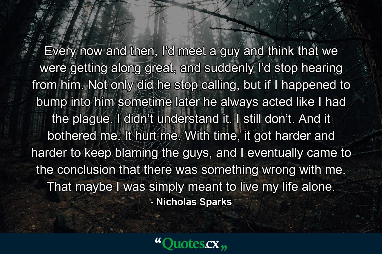 Every now and then, I’d meet a guy and think that we were getting along great, and suddenly I’d stop hearing from him. Not only did he stop calling, but if I happened to bump into him sometime later he always acted like I had the plague. I didn’t understand it. I still don’t. And it bothered me. It hurt me. With time, it got harder and harder to keep blaming the guys, and I eventually came to the conclusion that there was something wrong with me. That maybe I was simply meant to live my life alone. - Quote by Nicholas Sparks