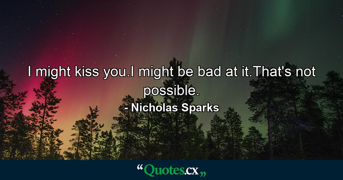 I might kiss you.I might be bad at it.That's not possible. - Quote by Nicholas Sparks