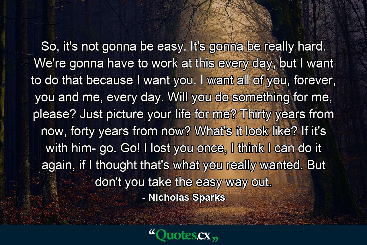 So, it's not gonna be easy. It's gonna be really hard. We're gonna have to work at this every day, but I want to do that because I want you. I want all of you, forever, you and me, every day. Will you do something for me, please? Just picture your life for me? Thirty years from now, forty years from now? What's it look like? If it's with him- go. Go! I lost you once, I think I can do it again, if I thought that's what you really wanted. But don't you take the easy way out. - Quote by Nicholas Sparks