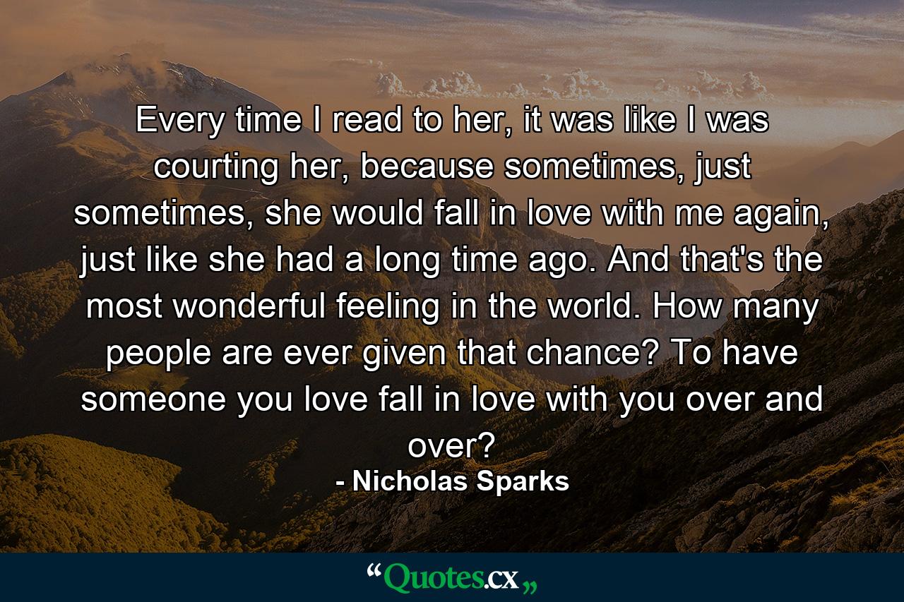 Every time I read to her, it was like I was courting her, because sometimes, just sometimes, she would fall in love with me again, just like she had a long time ago. And that's the most wonderful feeling in the world. How many people are ever given that chance? To have someone you love fall in love with you over and over? - Quote by Nicholas Sparks