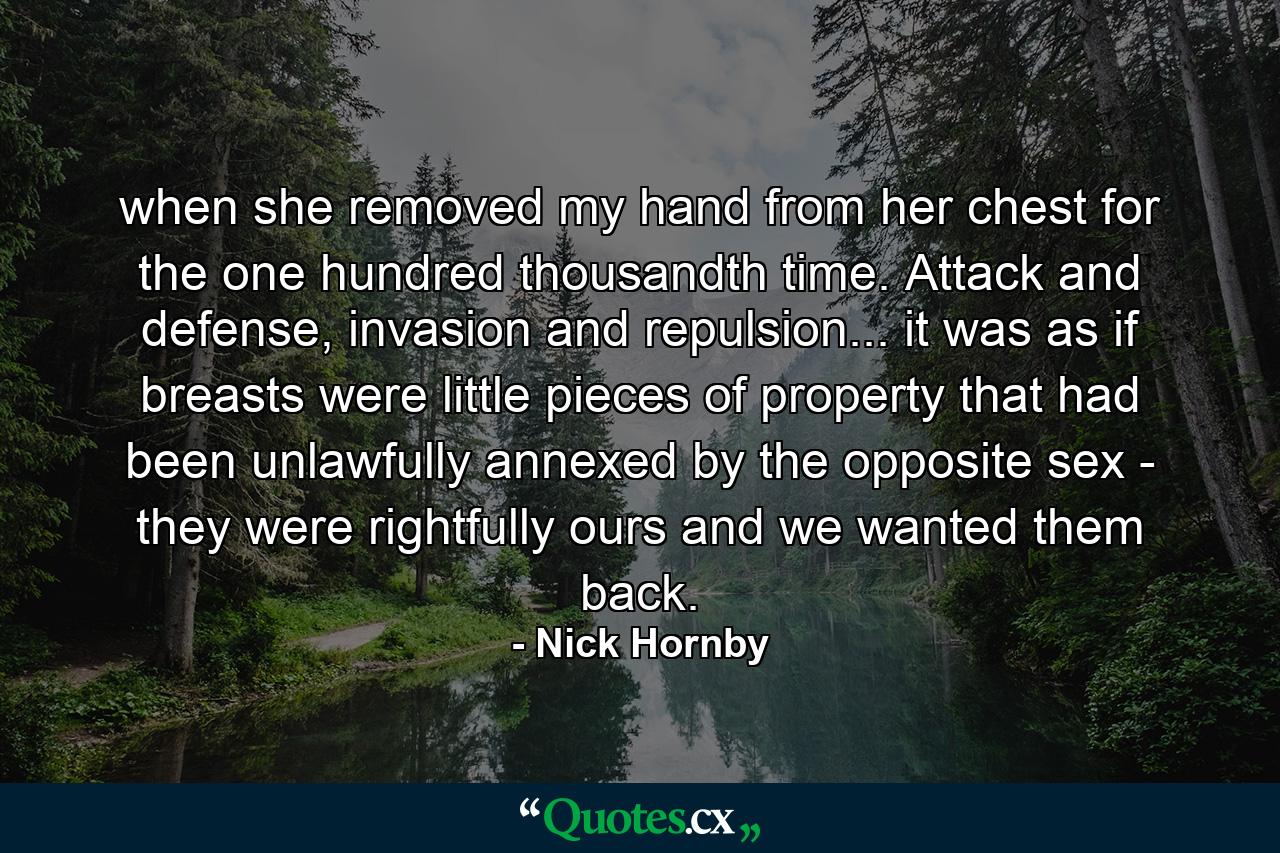 when she removed my hand from her chest for the one hundred thousandth time. Attack and defense, invasion and repulsion... it was as if breasts were little pieces of property that had been unlawfully annexed by the opposite sex - they were rightfully ours and we wanted them back. - Quote by Nick Hornby