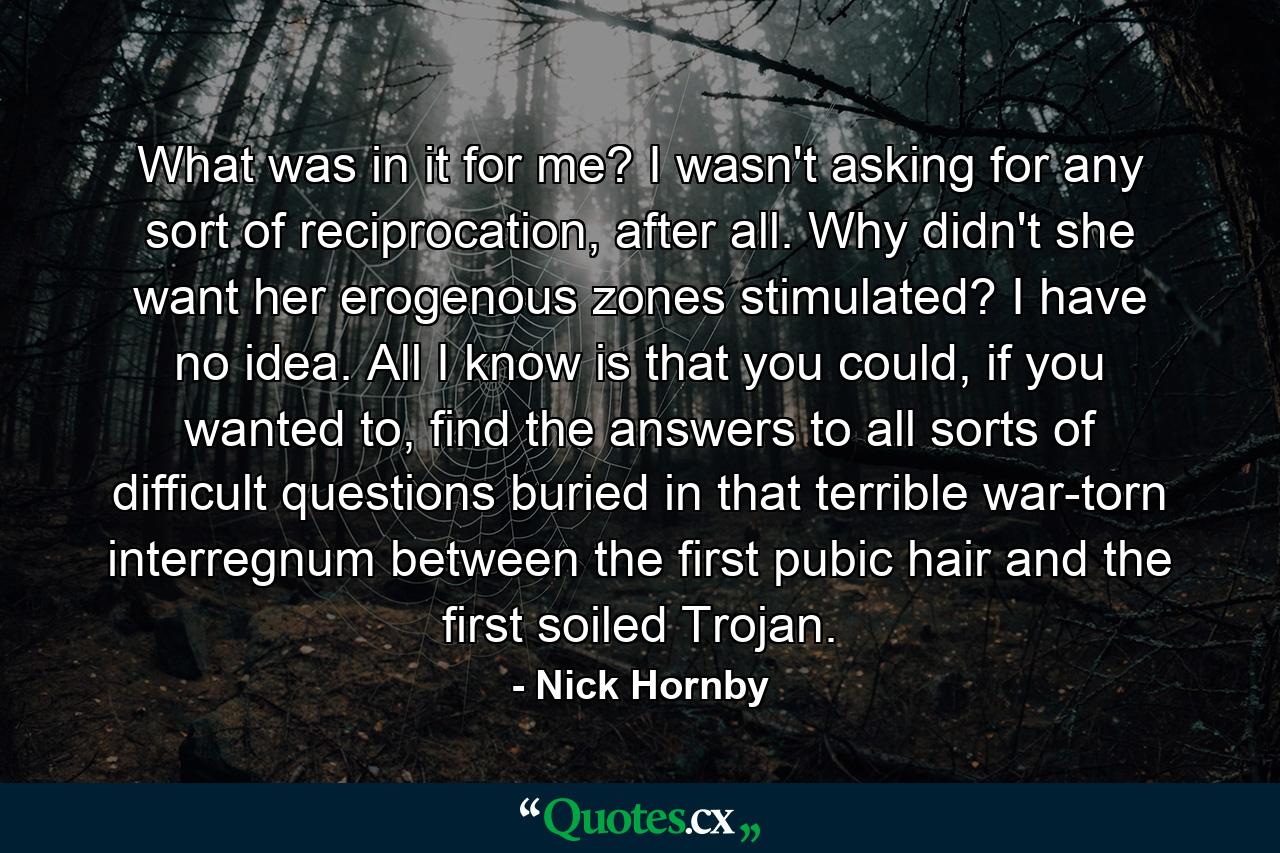 What was in it for me? I wasn't asking for any sort of reciprocation, after all. Why didn't she want her erogenous zones stimulated? I have no idea. All I know is that you could, if you wanted to, find the answers to all sorts of difficult questions buried in that terrible war-torn interregnum between the first pubic hair and the first soiled Trojan. - Quote by Nick Hornby