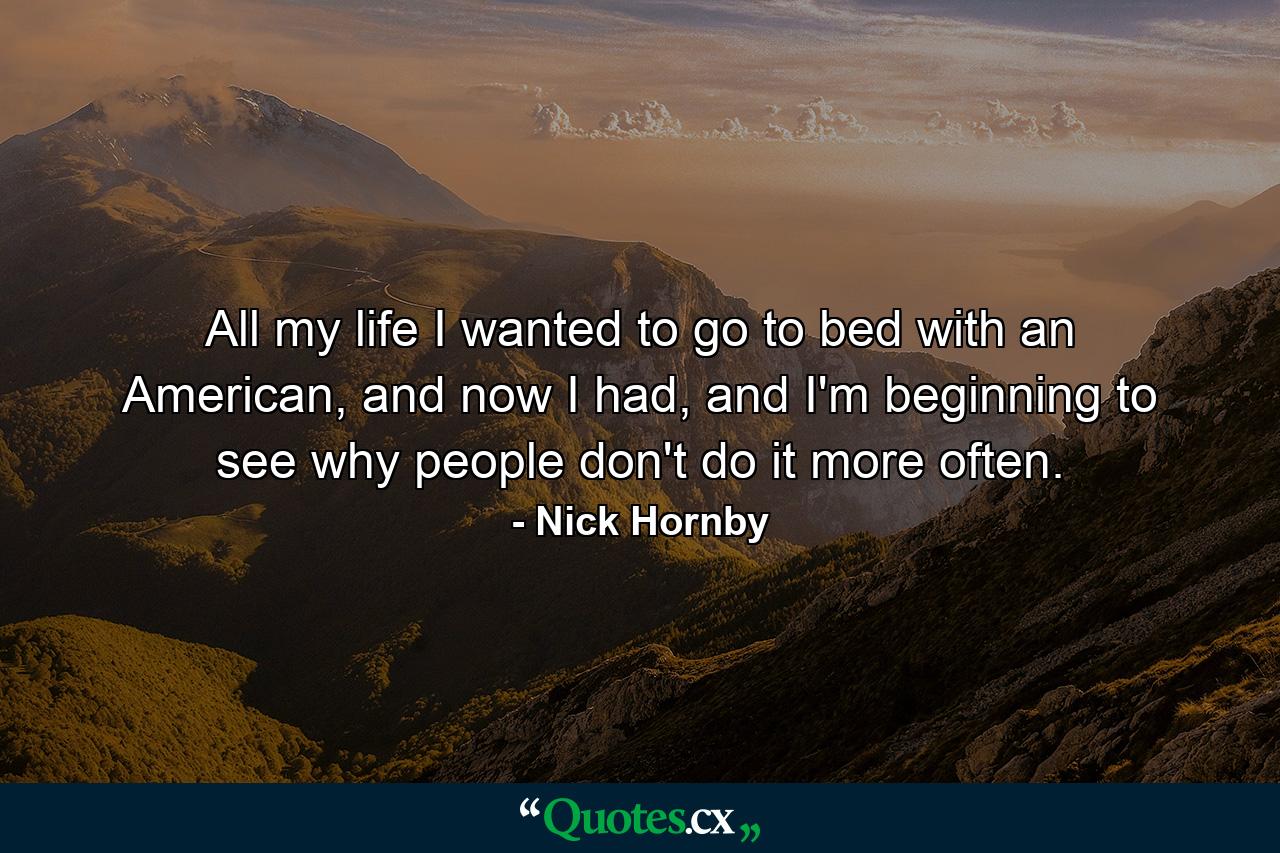 All my life I wanted to go to bed with an American, and now I had, and I'm beginning to see why people don't do it more often. - Quote by Nick Hornby