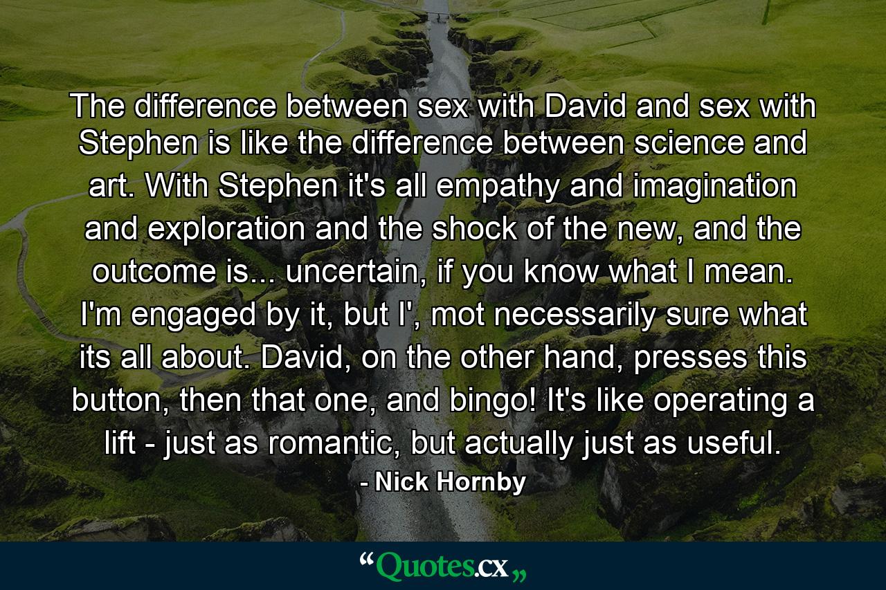 The difference between sex with David and sex with Stephen is like the difference between science and art. With Stephen it's all empathy and imagination and exploration and the shock of the new, and the outcome is... uncertain, if you know what I mean. I'm engaged by it, but I', mot necessarily sure what its all about. David, on the other hand, presses this button, then that one, and bingo! It's like operating a lift - just as romantic, but actually just as useful. - Quote by Nick Hornby