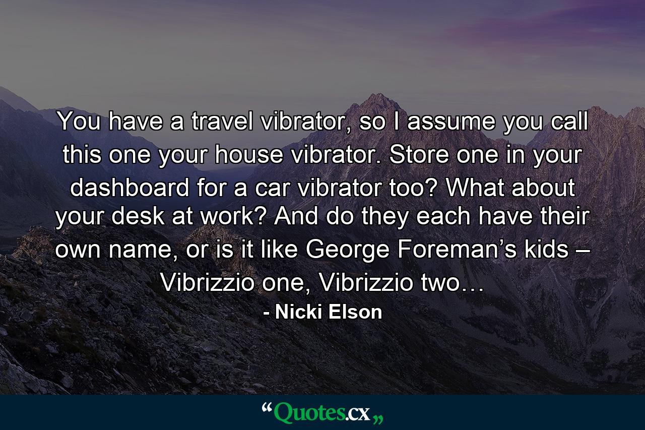 You have a travel vibrator, so I assume you call this one your house vibrator. Store one in your dashboard for a car vibrator too? What about your desk at work? And do they each have their own name, or is it like George Foreman’s kids – Vibrizzio one, Vibrizzio two… - Quote by Nicki Elson