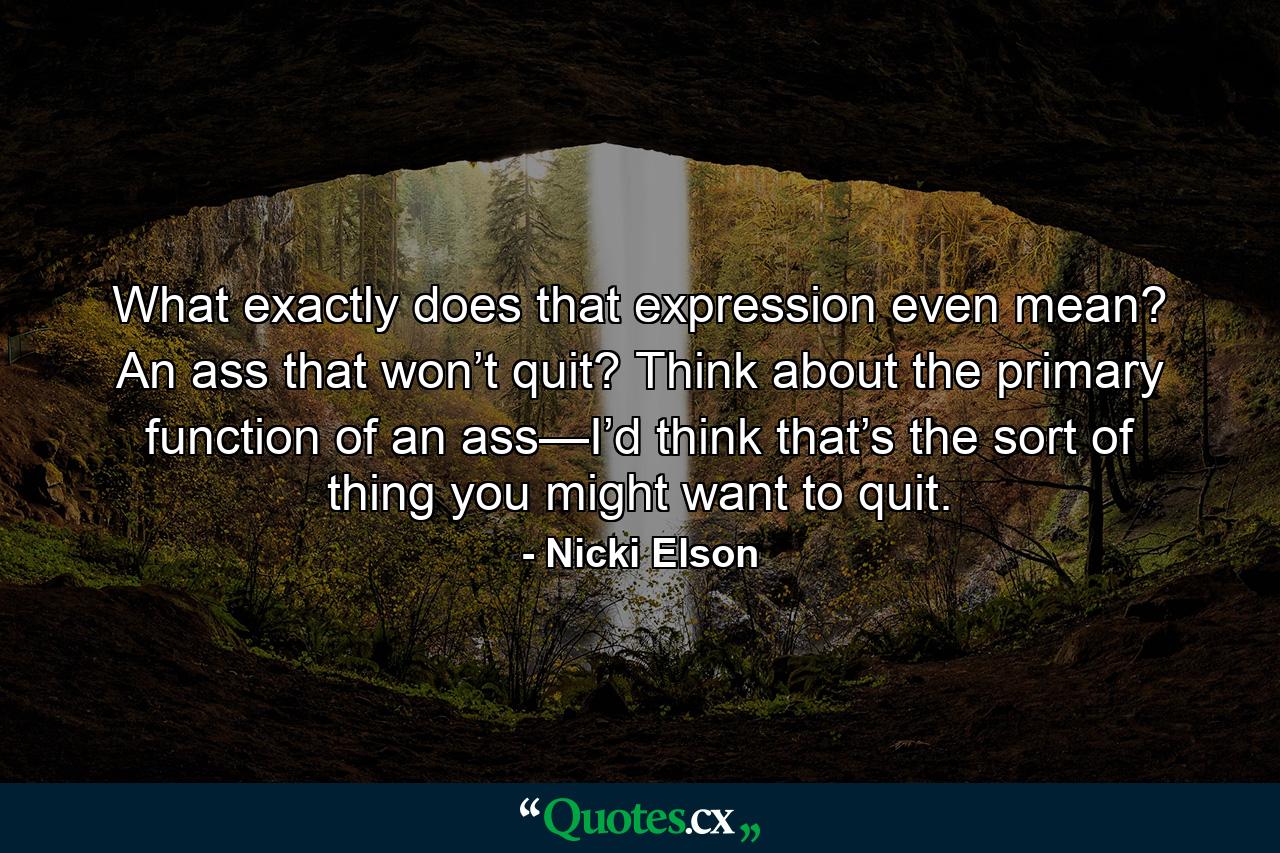 What exactly does that expression even mean? An ass that won’t quit? Think about the primary function of an ass—I’d think that’s the sort of thing you might want to quit. - Quote by Nicki Elson