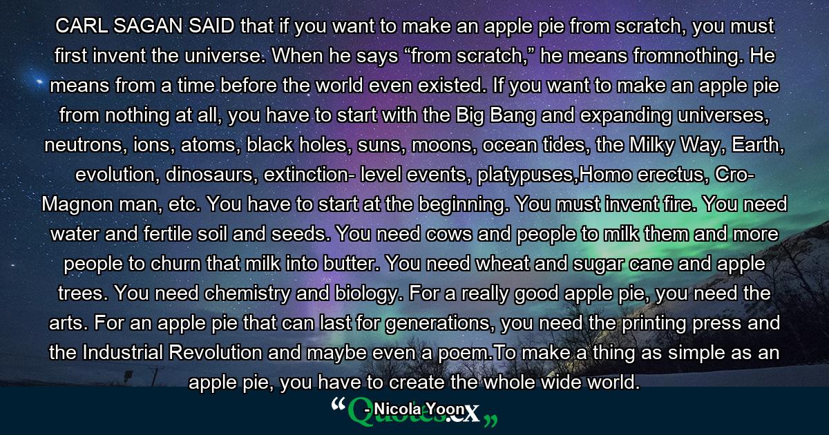 CARL SAGAN SAID that if you want to make an apple pie from scratch, you must first invent the universe. When he says “from scratch,” he means fromnothing. He means from a time before the world even existed. If you want to make an apple pie from nothing at all, you have to start with the Big Bang and expanding universes, neutrons, ions, atoms, black holes, suns, moons, ocean tides, the Milky Way, Earth, evolution, dinosaurs, extinction- level events, platypuses,Homo erectus, Cro- Magnon man, etc. You have to start at the beginning. You must invent fire. You need water and fertile soil and seeds. You need cows and people to milk them and more people to churn that milk into butter. You need wheat and sugar cane and apple trees. You need chemistry and biology. For a really good apple pie, you need the arts. For an apple pie that can last for generations, you need the printing press and the Industrial Revolution and maybe even a poem.To make a thing as simple as an apple pie, you have to create the whole wide world. - Quote by Nicola Yoon