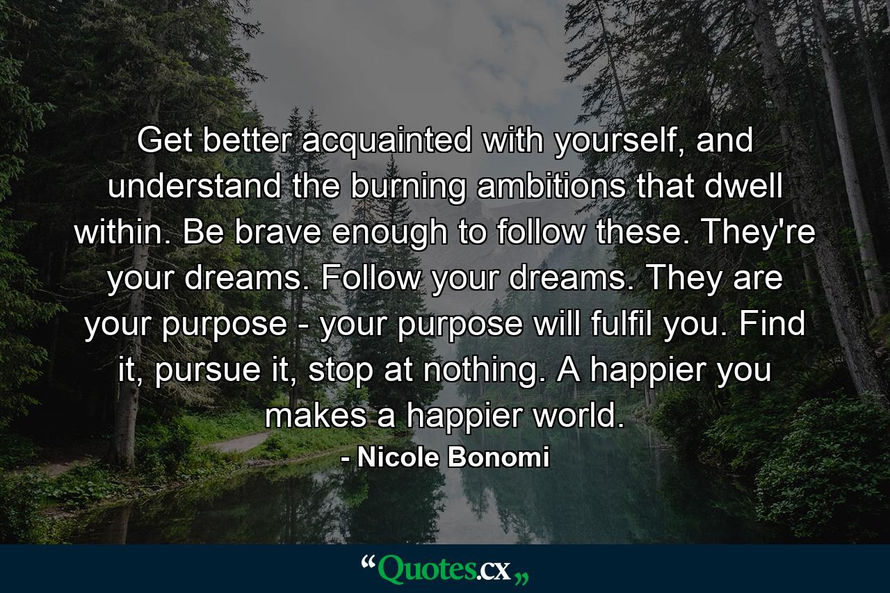 Get better acquainted with yourself, and understand the burning ambitions that dwell within. Be brave enough to follow these. They're your dreams. Follow your dreams. They are your purpose - your purpose will fulfil you. Find it, pursue it, stop at nothing. A happier you makes a happier world. - Quote by Nicole Bonomi