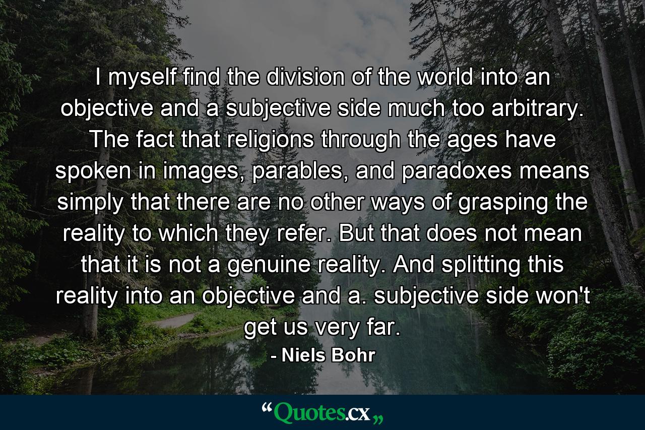 I myself find the division of the world into an objective and a subjective side much too arbitrary. The fact that religions through the ages have spoken in images, parables, and paradoxes means simply that there are no other ways of grasping the reality to which they refer. But that does not mean that it is not a genuine reality. And splitting this reality into an objective and a. subjective side won't get us very far. - Quote by Niels Bohr