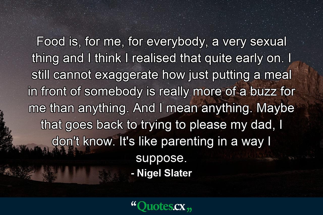 Food is, for me, for everybody, a very sexual thing and I think I realised that quite early on. I still cannot exaggerate how just putting a meal in front of somebody is really more of a buzz for me than anything. And I mean anything. Maybe that goes back to trying to please my dad, I don't know. It's like parenting in a way I suppose. - Quote by Nigel Slater