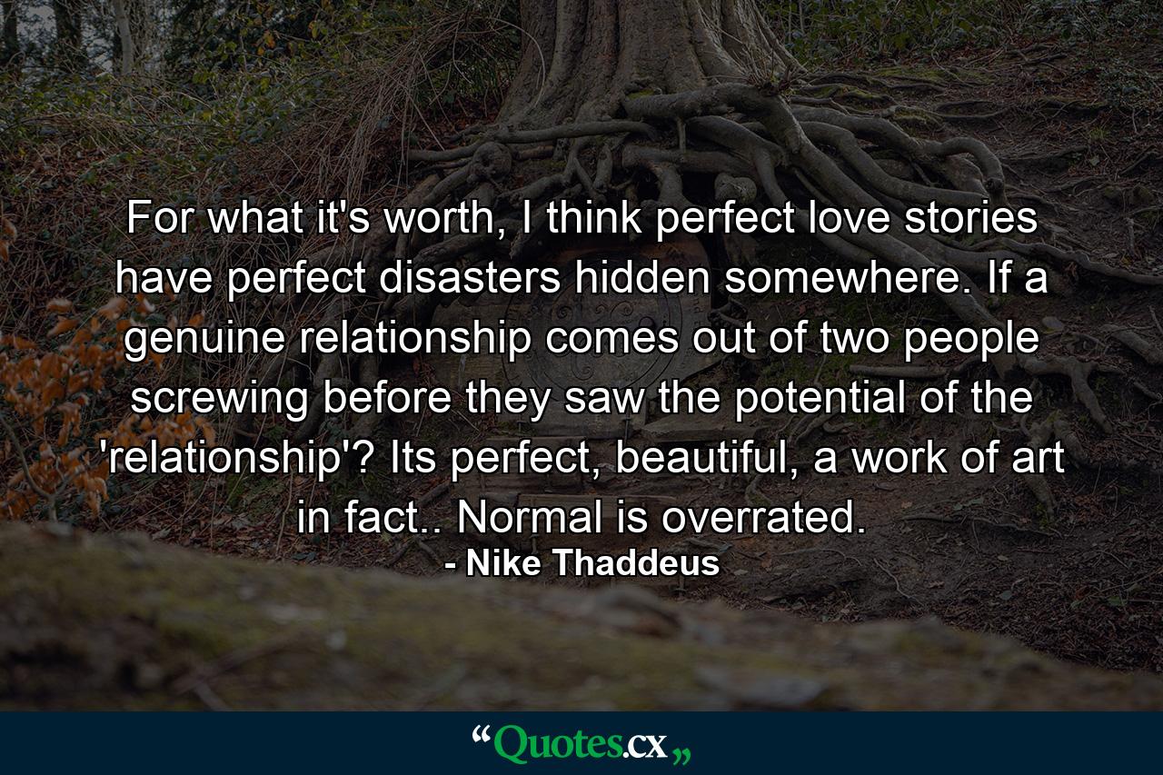 For what it's worth, I think perfect love stories have perfect disasters hidden somewhere. If a genuine relationship comes out of two people screwing before they saw the potential of the 'relationship'? Its perfect, beautiful, a work of art in fact.. Normal is overrated. - Quote by Nike Thaddeus