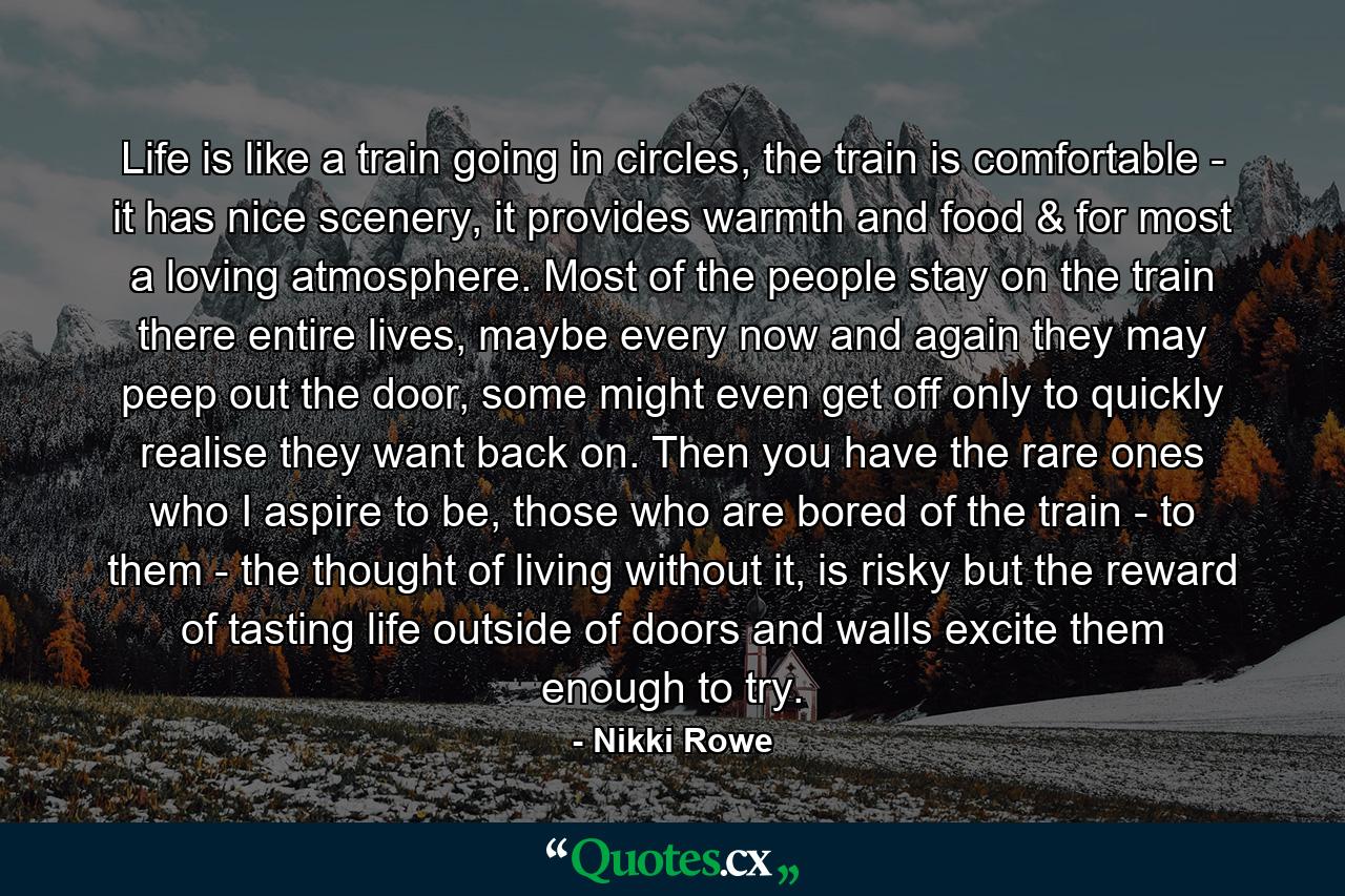 Life is like a train going in circles, the train is comfortable - it has nice scenery, it provides warmth and food & for most a loving atmosphere. Most of the people stay on the train there entire lives, maybe every now and again they may peep out the door, some might even get off only to quickly realise they want back on. Then you have the rare ones who I aspire to be, those who are bored of the train - to them - the thought of living without it, is risky but the reward of tasting life outside of doors and walls excite them enough to try. - Quote by Nikki Rowe