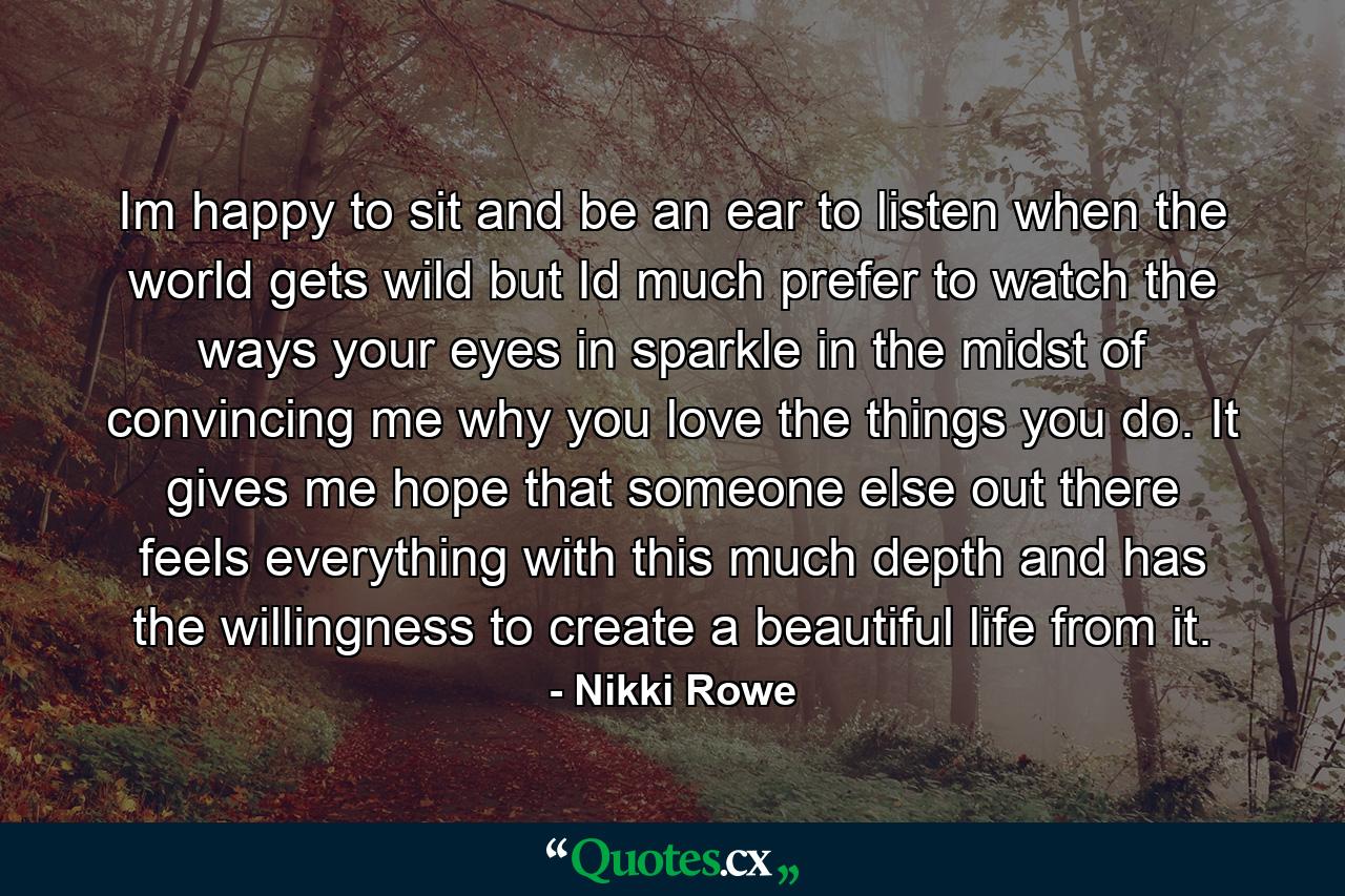 Im happy to sit and be an ear to listen when the world gets wild but Id much prefer to watch the ways your eyes in sparkle in the midst of convincing me why you love the things you do. It gives me hope that someone else out there feels everything with this much depth and has the willingness to create a beautiful life from it. - Quote by Nikki Rowe