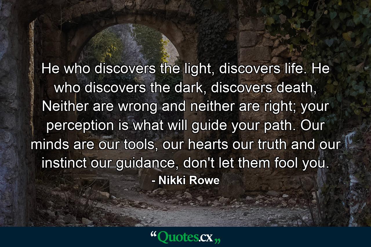 He who discovers the light, discovers life. He who discovers the dark, discovers death, Neither are wrong and neither are right; your perception is what will guide your path. Our minds are our tools, our hearts our truth and our instinct our guidance, don't let them fool you. - Quote by Nikki Rowe