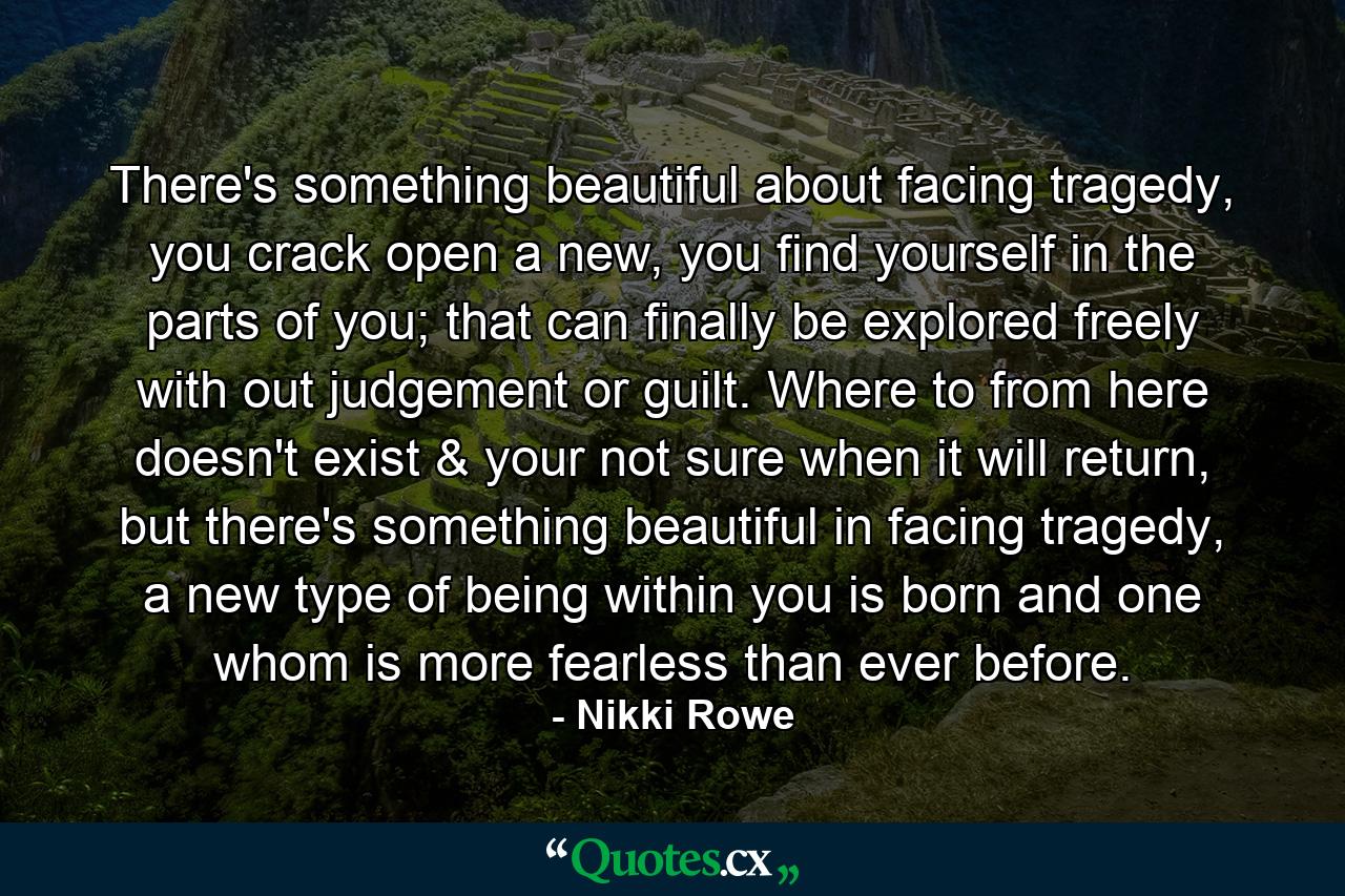 There's something beautiful about facing tragedy, you crack open a new, you find yourself in the parts of you; that can finally be explored freely with out judgement or guilt. Where to from here doesn't exist & your not sure when it will return, but there's something beautiful in facing tragedy, a new type of being within you is born and one whom is more fearless than ever before. - Quote by Nikki Rowe