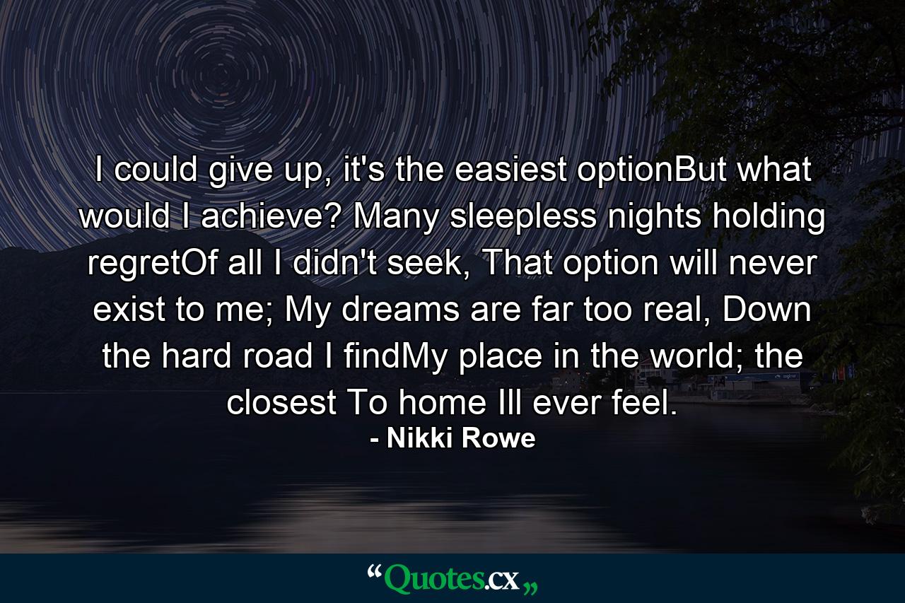 I could give up, it's the easiest optionBut what would I achieve? Many sleepless nights holding regretOf all I didn't seek, That option will never exist to me; My dreams are far too real, Down the hard road I findMy place in the world; the closest To home Ill ever feel. - Quote by Nikki Rowe