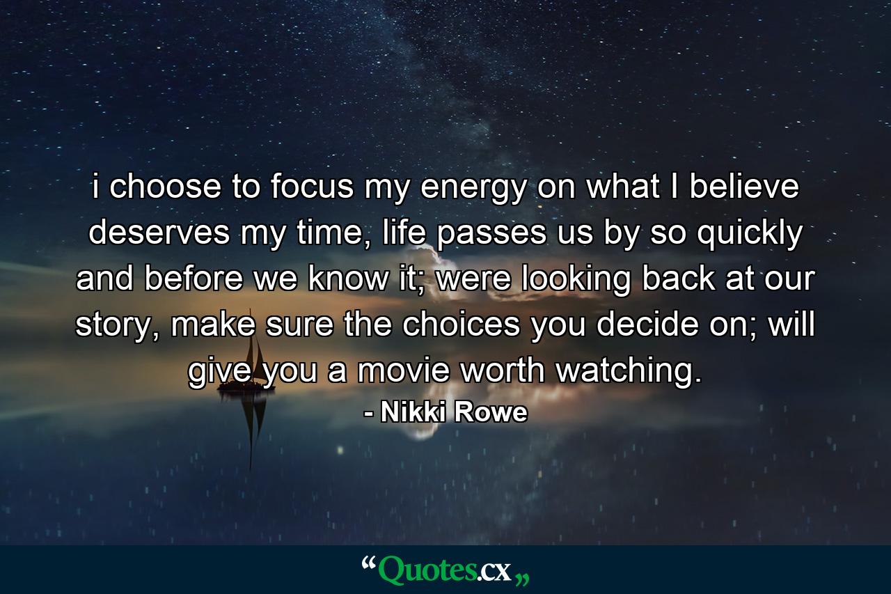 i choose to focus my energy on what I believe deserves my time, life passes us by so quickly and before we know it; were looking back at our story, make sure the choices you decide on; will give you a movie worth watching. - Quote by Nikki Rowe