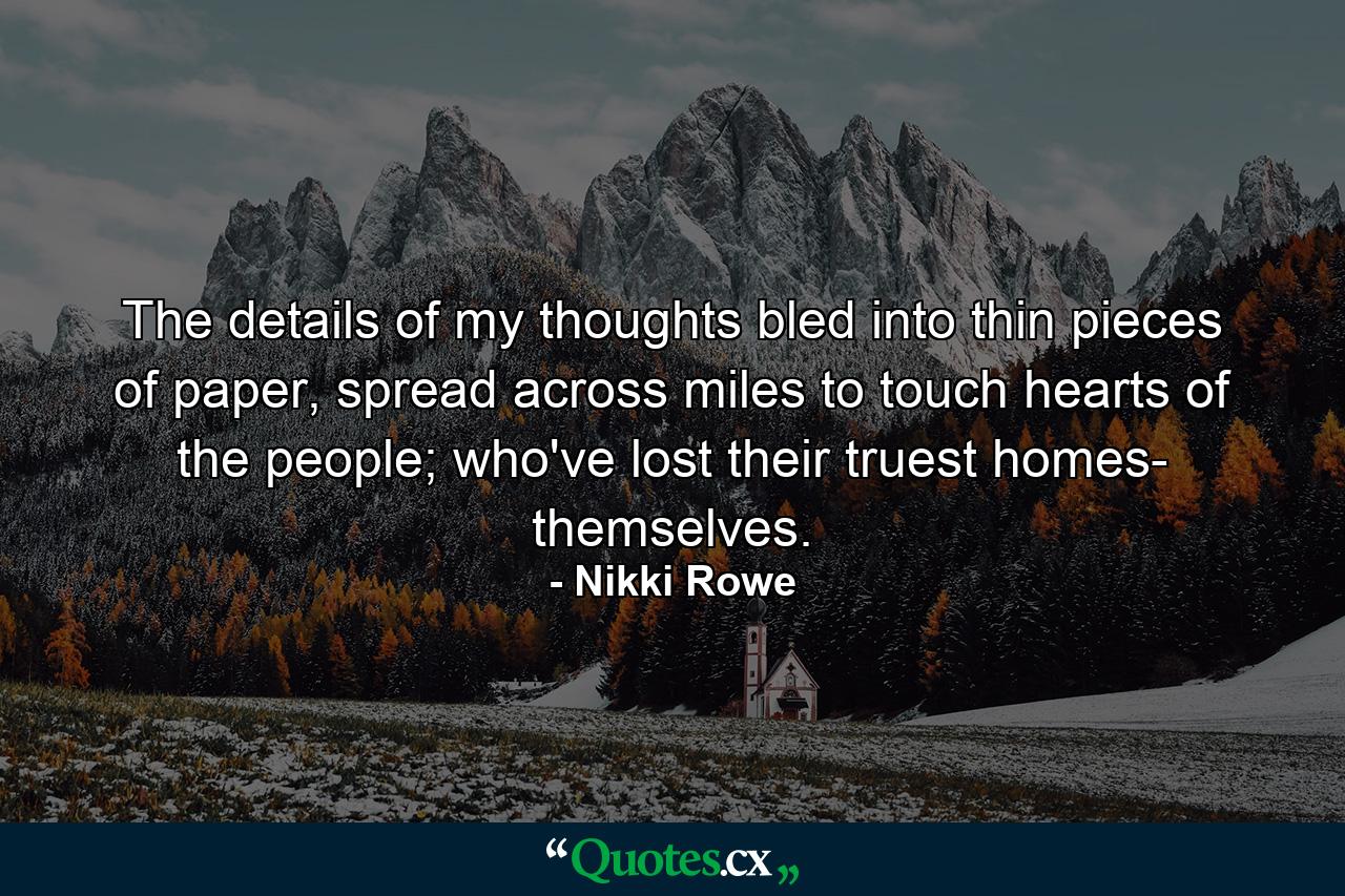 The details of my thoughts bled into thin pieces of paper, spread across miles to touch hearts of the people; who've lost their truest homes- themselves. - Quote by Nikki Rowe