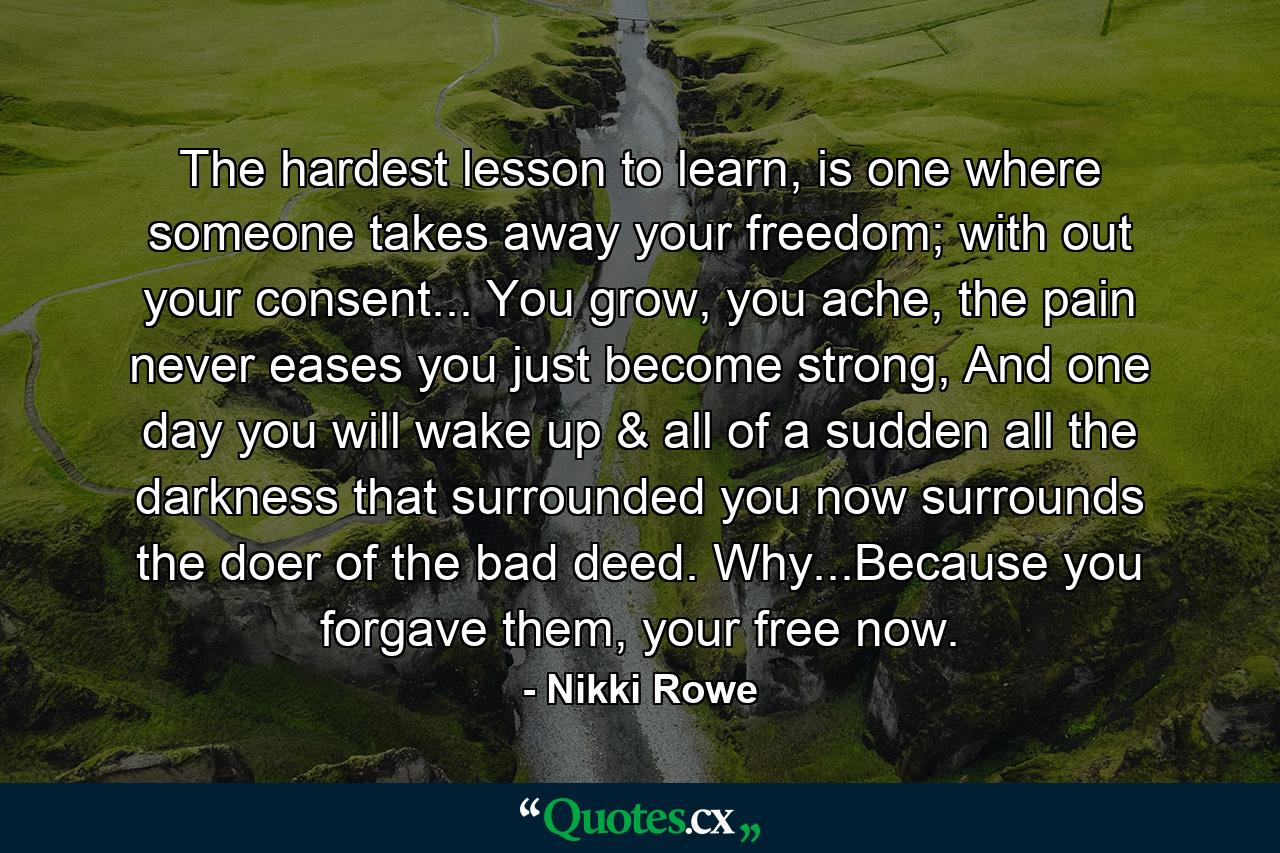 The hardest lesson to learn, is one where someone takes away your freedom; with out your consent... You grow, you ache, the pain never eases you just become strong, And one day you will wake up & all of a sudden all the darkness that surrounded you now surrounds the doer of the bad deed. Why...Because you forgave them, your free now. - Quote by Nikki Rowe