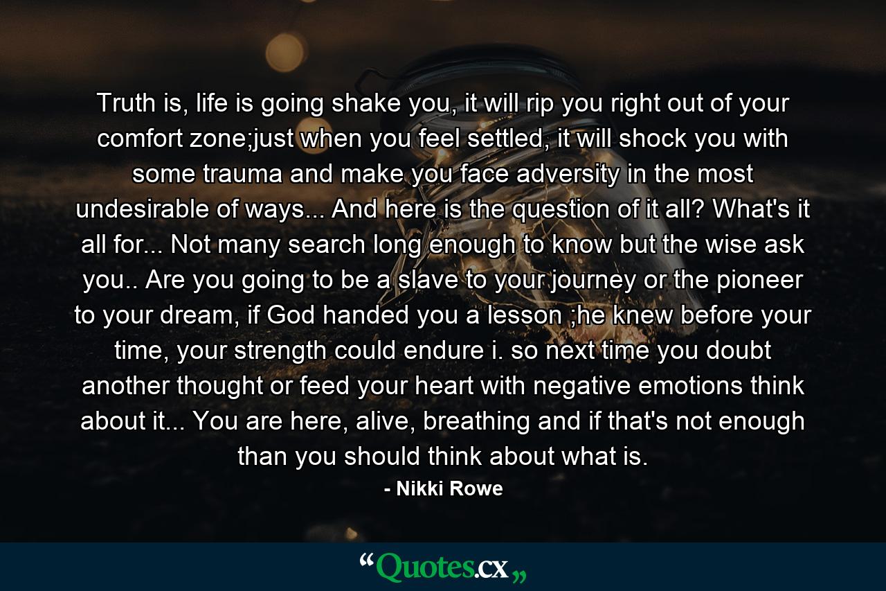 Truth is, life is going shake you, it will rip you right out of your comfort zone;just when you feel settled, it will shock you with some trauma and make you face adversity in the most undesirable of ways... And here is the question of it all? What's it all for... Not many search long enough to know but the wise ask you.. Are you going to be a slave to your journey or the pioneer to your dream, if God handed you a lesson ;he knew before your time, your strength could endure i. so next time you doubt another thought or feed your heart with negative emotions think about it... You are here, alive, breathing and if that's not enough than you should think about what is. - Quote by Nikki Rowe