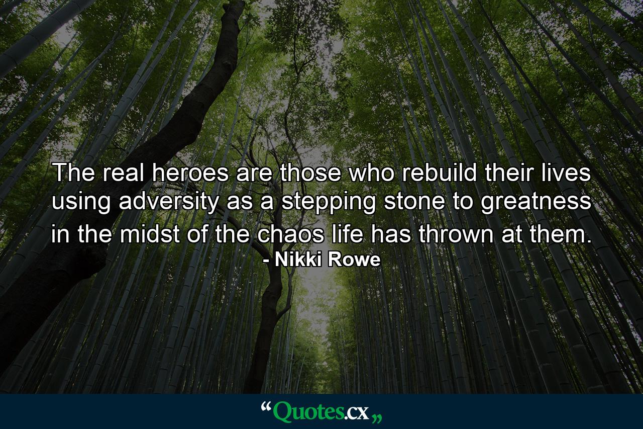 The real heroes are those who rebuild their lives using adversity as a stepping stone to greatness in the midst of the chaos life has thrown at them. - Quote by Nikki Rowe