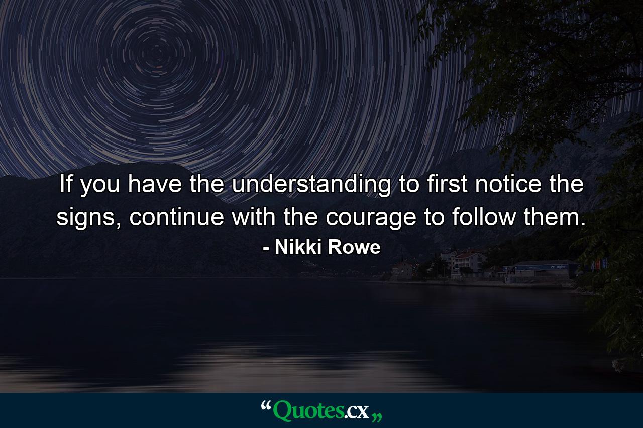 If you have the understanding to first notice the signs, continue with the courage to follow them. - Quote by Nikki Rowe