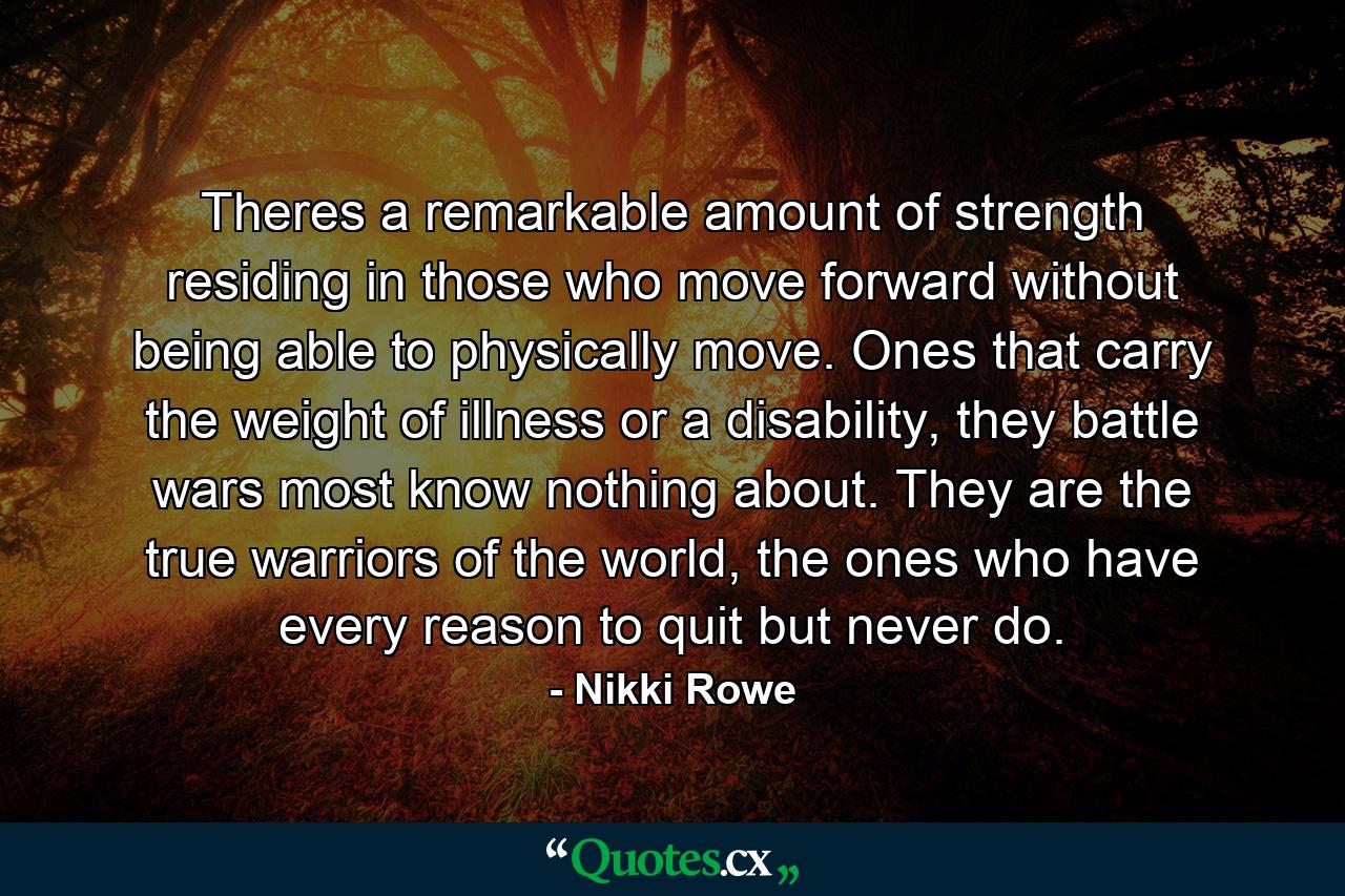 Theres a remarkable amount of strength residing in those who move forward without being able to physically move. Ones that carry the weight of illness or a disability, they battle wars most know nothing about. They are the true warriors of the world, the ones who have every reason to quit but never do. - Quote by Nikki Rowe