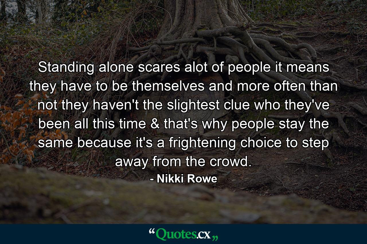 Standing alone scares alot of people it means they have to be themselves and more often than not they haven't the slightest clue who they've been all this time & that's why people stay the same because it's a frightening choice to step away from the crowd. - Quote by Nikki Rowe