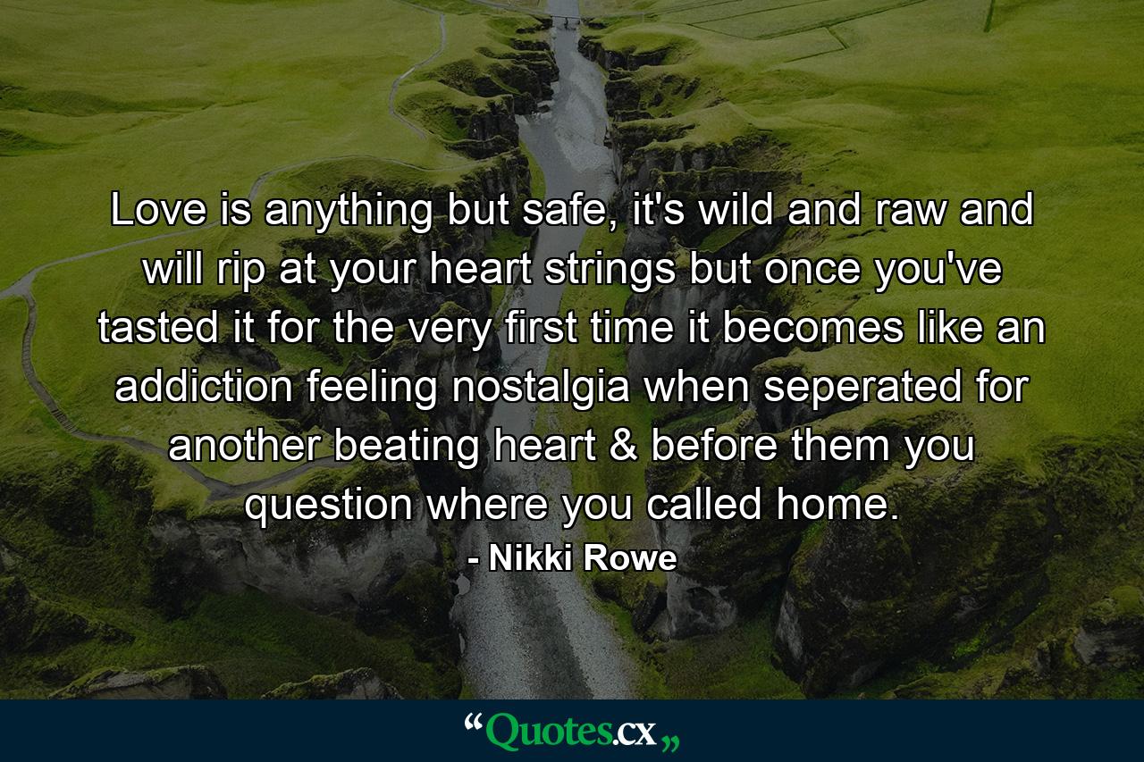 Love is anything but safe, it's wild and raw and will rip at your heart strings but once you've tasted it for the very first time it becomes like an addiction feeling nostalgia when seperated for another beating heart & before them you question where you called home. - Quote by Nikki Rowe