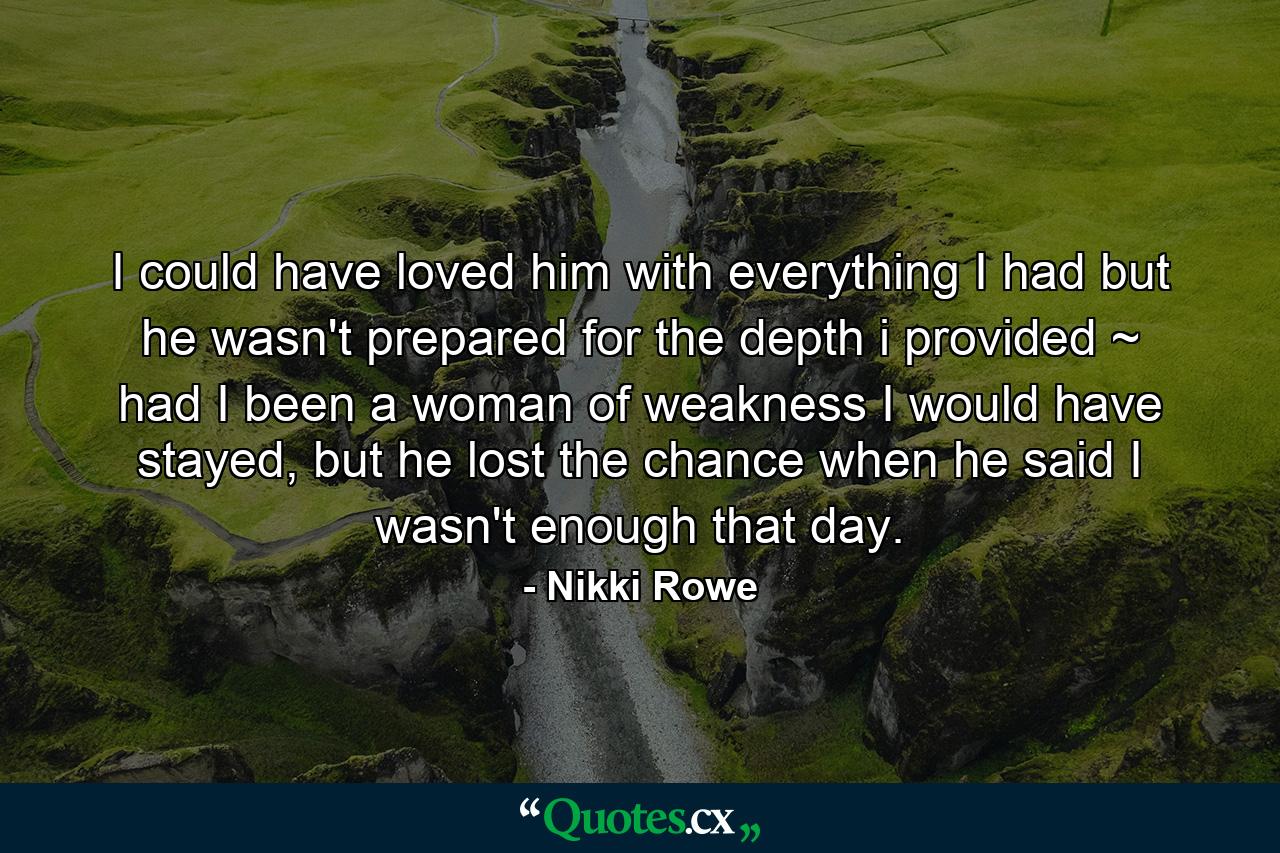 I could have loved him with everything I had but he wasn't prepared for the depth i provided ~ had I been a woman of weakness I would have stayed, but he lost the chance when he said I wasn't enough that day. - Quote by Nikki Rowe