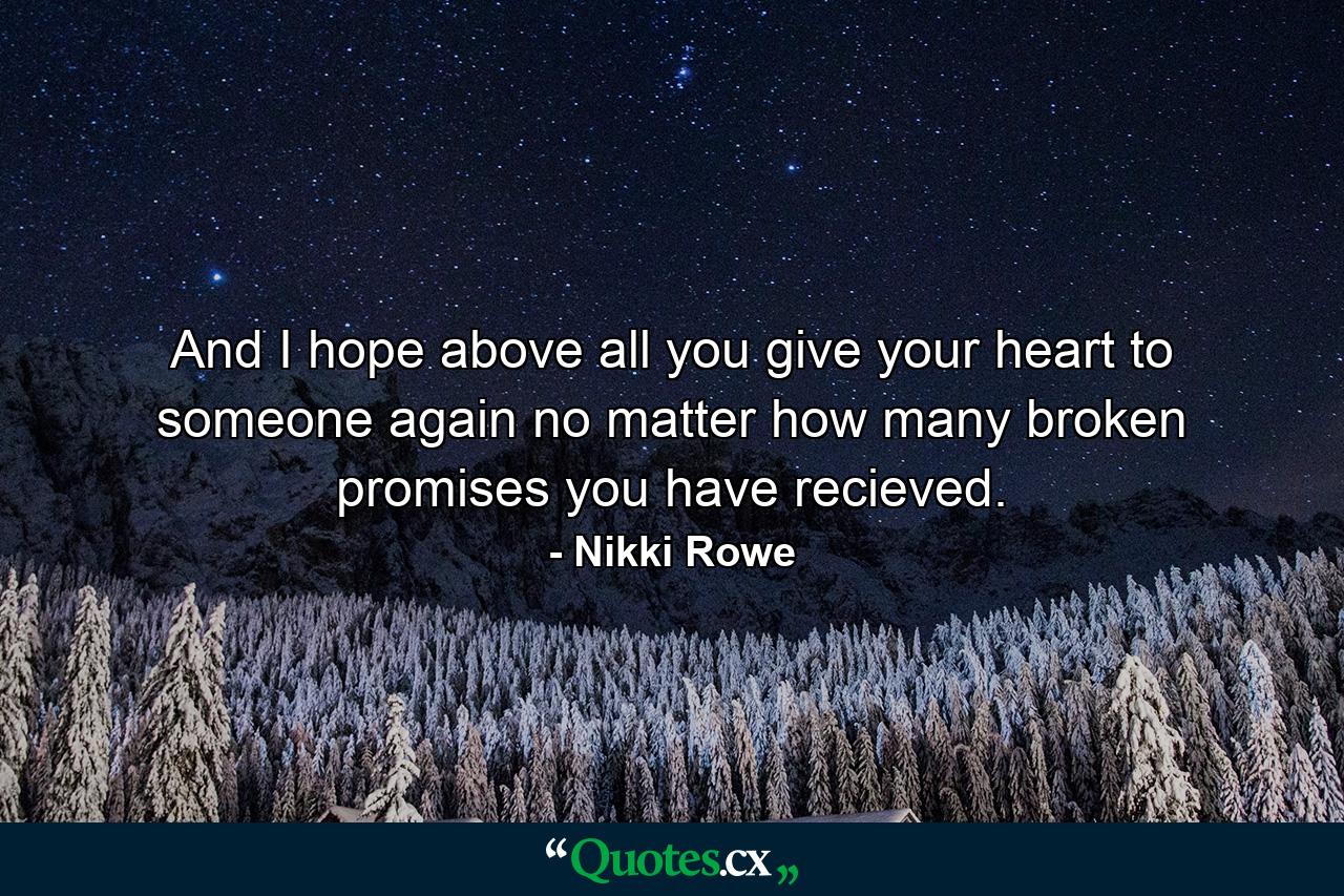 And I hope above all you give your heart to someone again no matter how many broken promises you have recieved. - Quote by Nikki Rowe