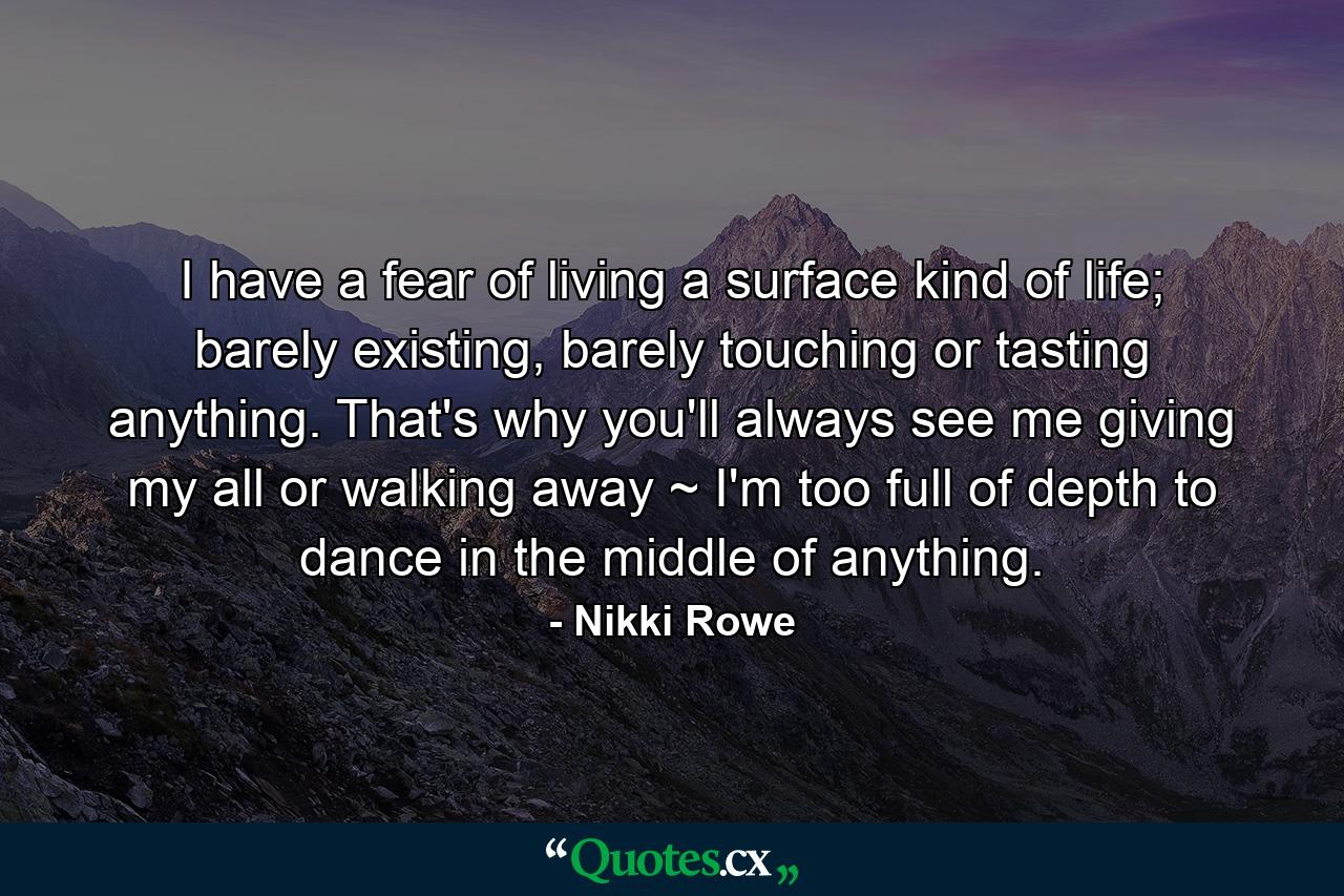 I have a fear of living a surface kind of life; barely existing, barely touching or tasting anything. That's why you'll always see me giving my all or walking away ~ I'm too full of depth to dance in the middle of anything. - Quote by Nikki Rowe