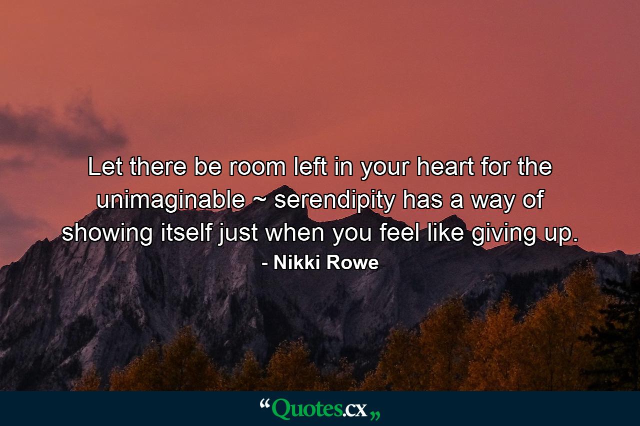 Let there be room left in your heart for the unimaginable ~ serendipity has a way of showing itself just when you feel like giving up. - Quote by Nikki Rowe