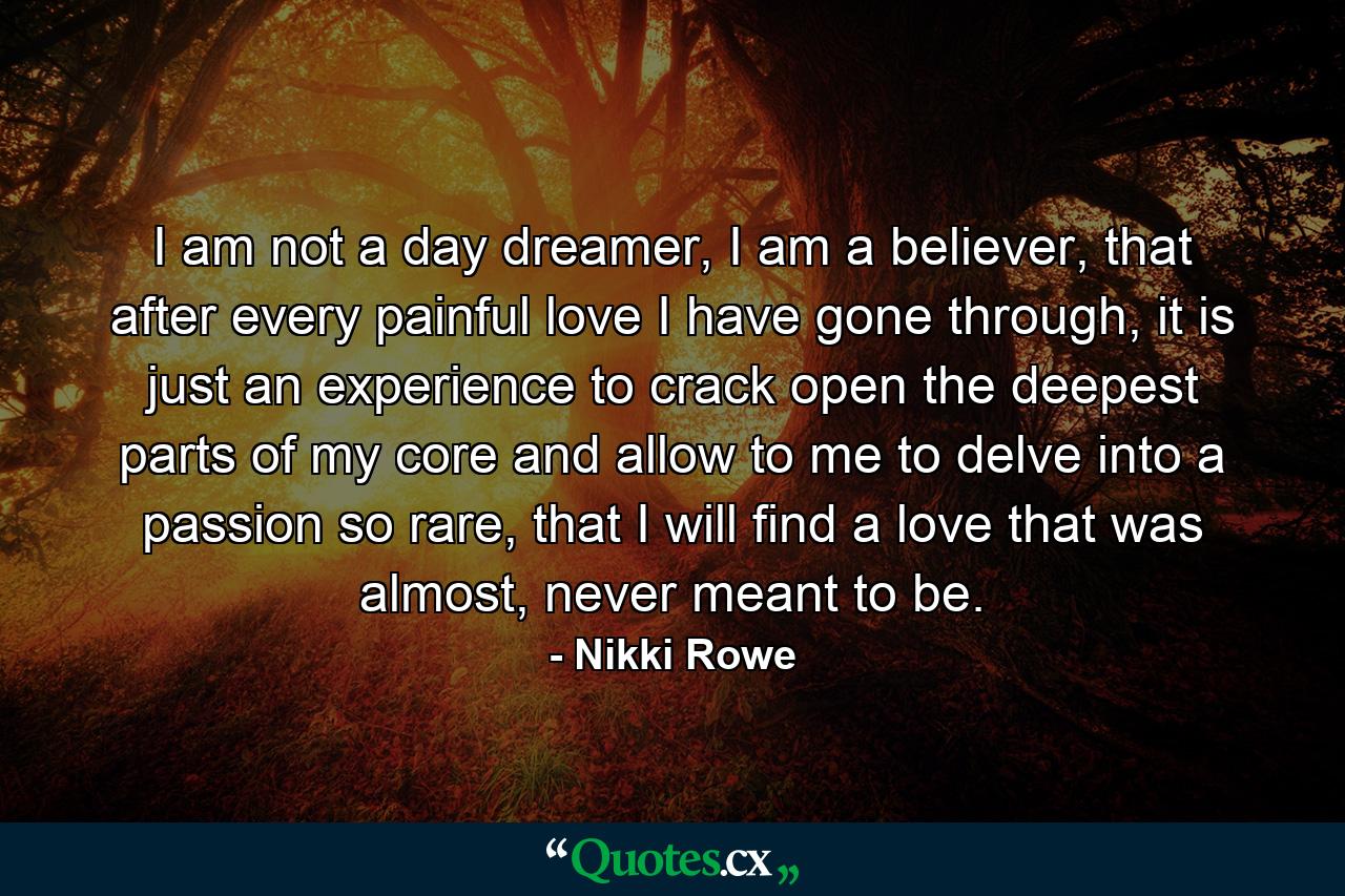 I am not a day dreamer, I am a believer, that after every painful love I have gone through, it is just an experience to crack open the deepest parts of my core and allow to me to delve into a passion so rare, that I will find a love that was almost, never meant to be. - Quote by Nikki Rowe