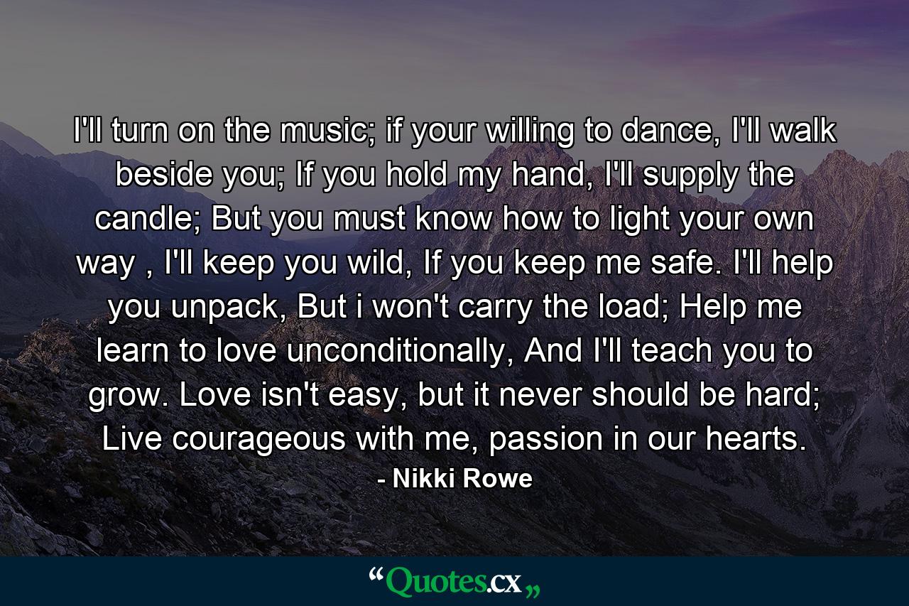 I'll turn on the music;  if your willing to dance, I'll walk beside you;  If you hold my hand, I'll supply the candle; But you must know how to light  your own way ,  I'll keep you wild,  If you keep me safe.  I'll help you unpack,  But i won't carry the load;  Help me learn to love unconditionally,  And I'll teach you to grow.  Love isn't easy, but it never should be hard; Live courageous with me, passion in our hearts. - Quote by Nikki Rowe