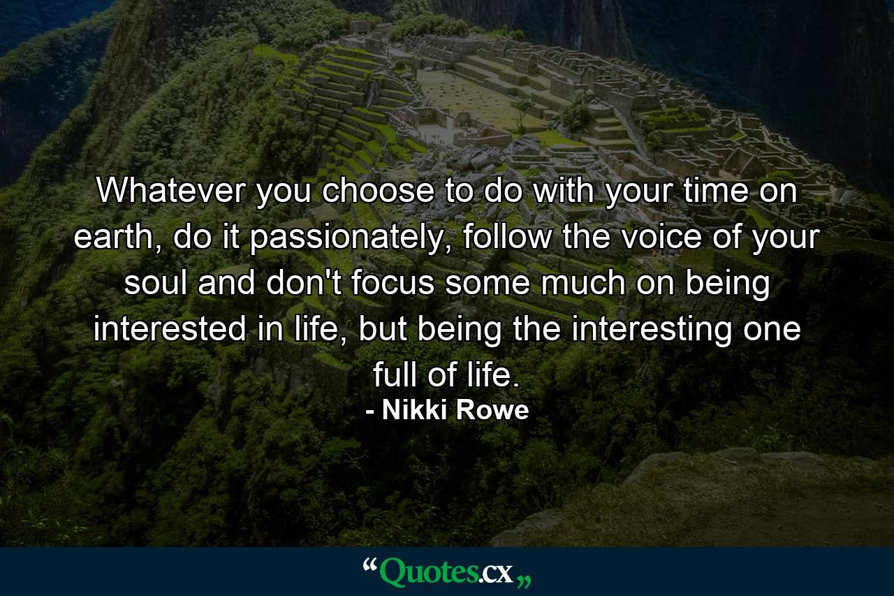 Whatever you choose to do with your time on earth, do it passionately, follow the voice of your soul and don't focus some much on being interested in life, but being the interesting one full of life. - Quote by Nikki Rowe