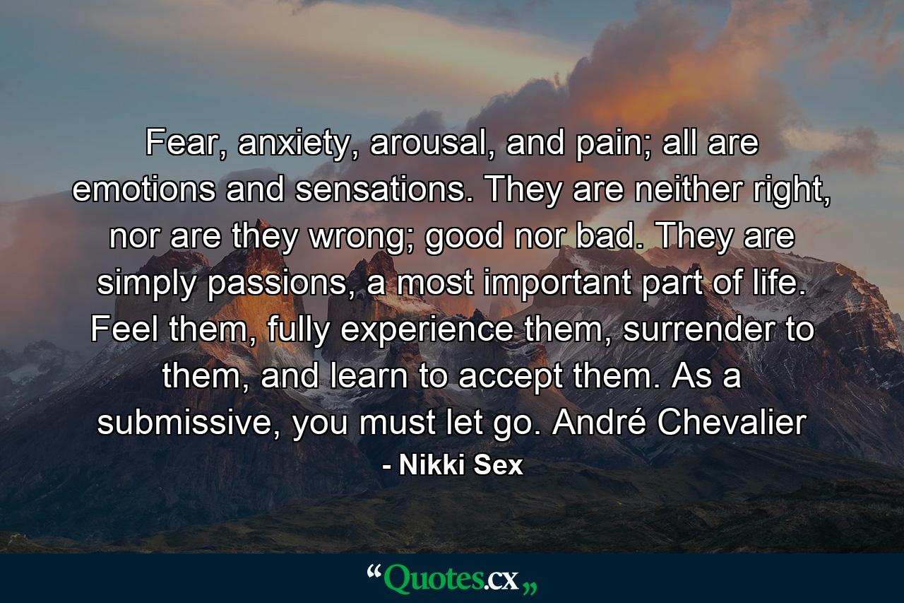 Fear, anxiety, arousal, and pain; all are emotions and sensations. They are neither right, nor are they wrong; good nor bad. They are simply passions, a most important part of life. Feel them, fully experience them, surrender to them, and learn to accept them. As a submissive, you must let go. André Chevalier - Quote by Nikki Sex