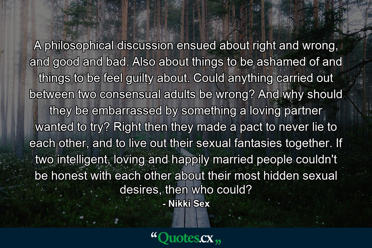 A philosophical discussion ensued about right and wrong, and good and bad. Also about things to be ashamed of and things to be feel guilty about. Could anything carried out between two consensual adults be wrong? And why should they be embarrassed by something a loving partner wanted to try? Right then they made a pact to never lie to each other, and to live out their sexual fantasies together. If two intelligent, loving and happily married people couldn't be honest with each other about their most hidden sexual desires, then who could? - Quote by Nikki Sex