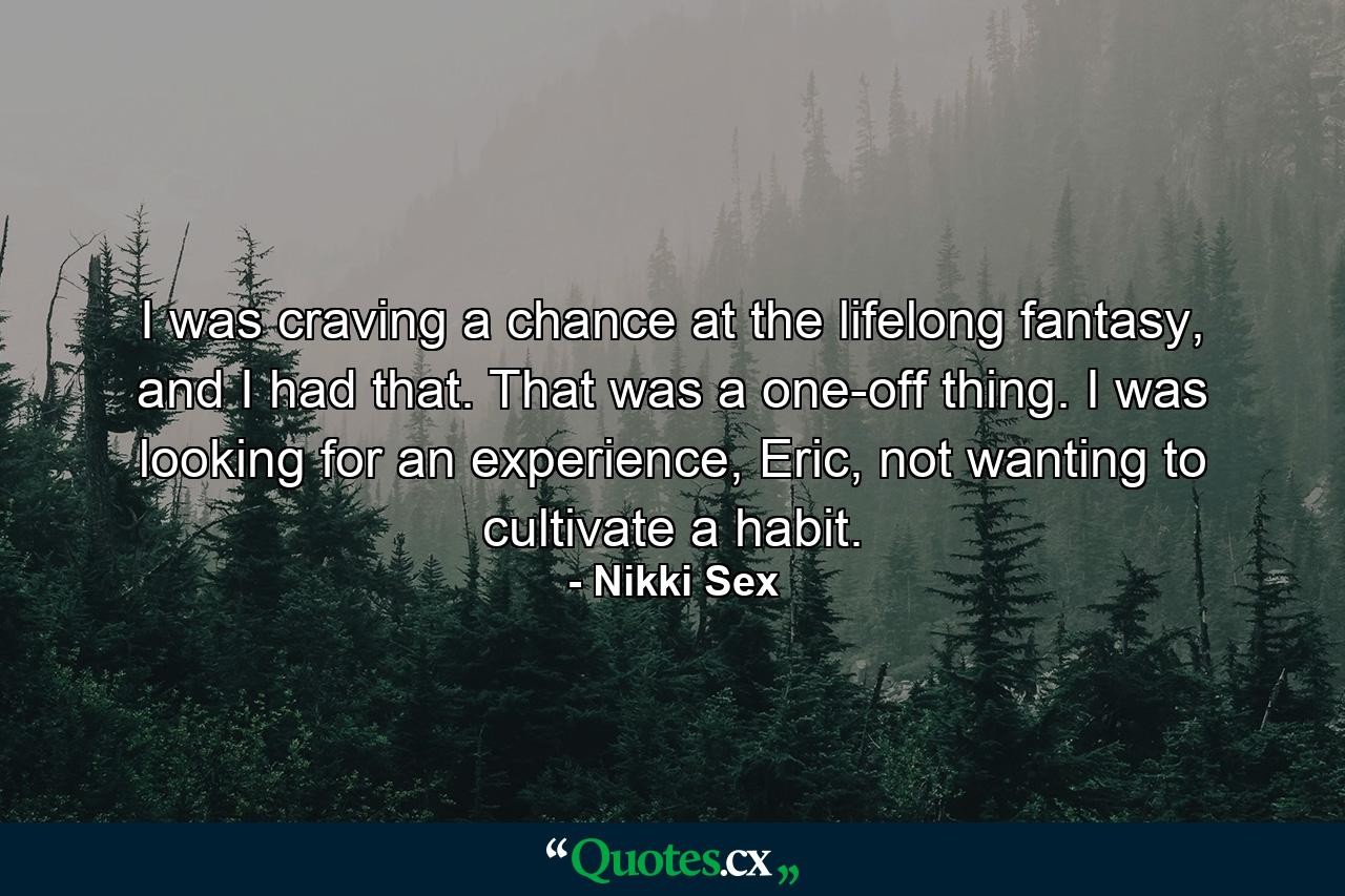 I was craving a chance at the lifelong fantasy, and I had that. That was a one-off thing. I was looking for an experience, Eric, not wanting to cultivate a habit. - Quote by Nikki Sex