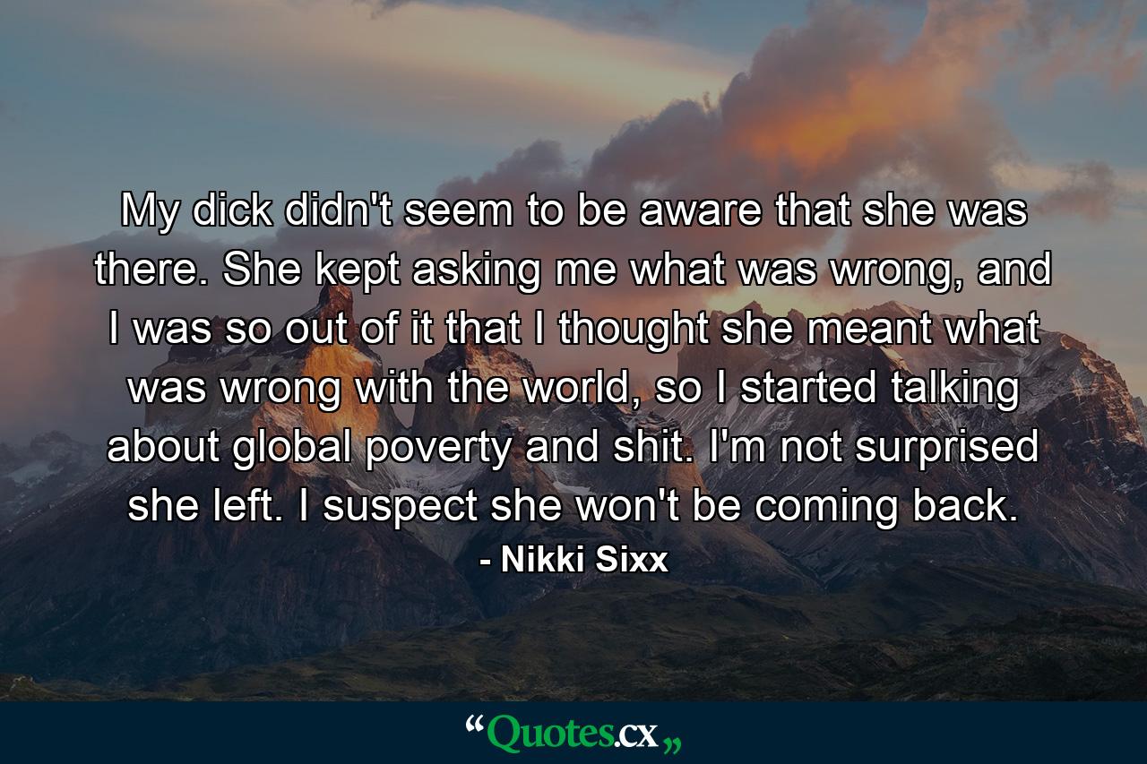 My dick didn't seem to be aware that she was there. She kept asking me what was wrong, and I was so out of it that I thought she meant what was wrong with the world, so I started talking about global poverty and shit. I'm not surprised she left. I suspect she won't be coming back. - Quote by Nikki Sixx