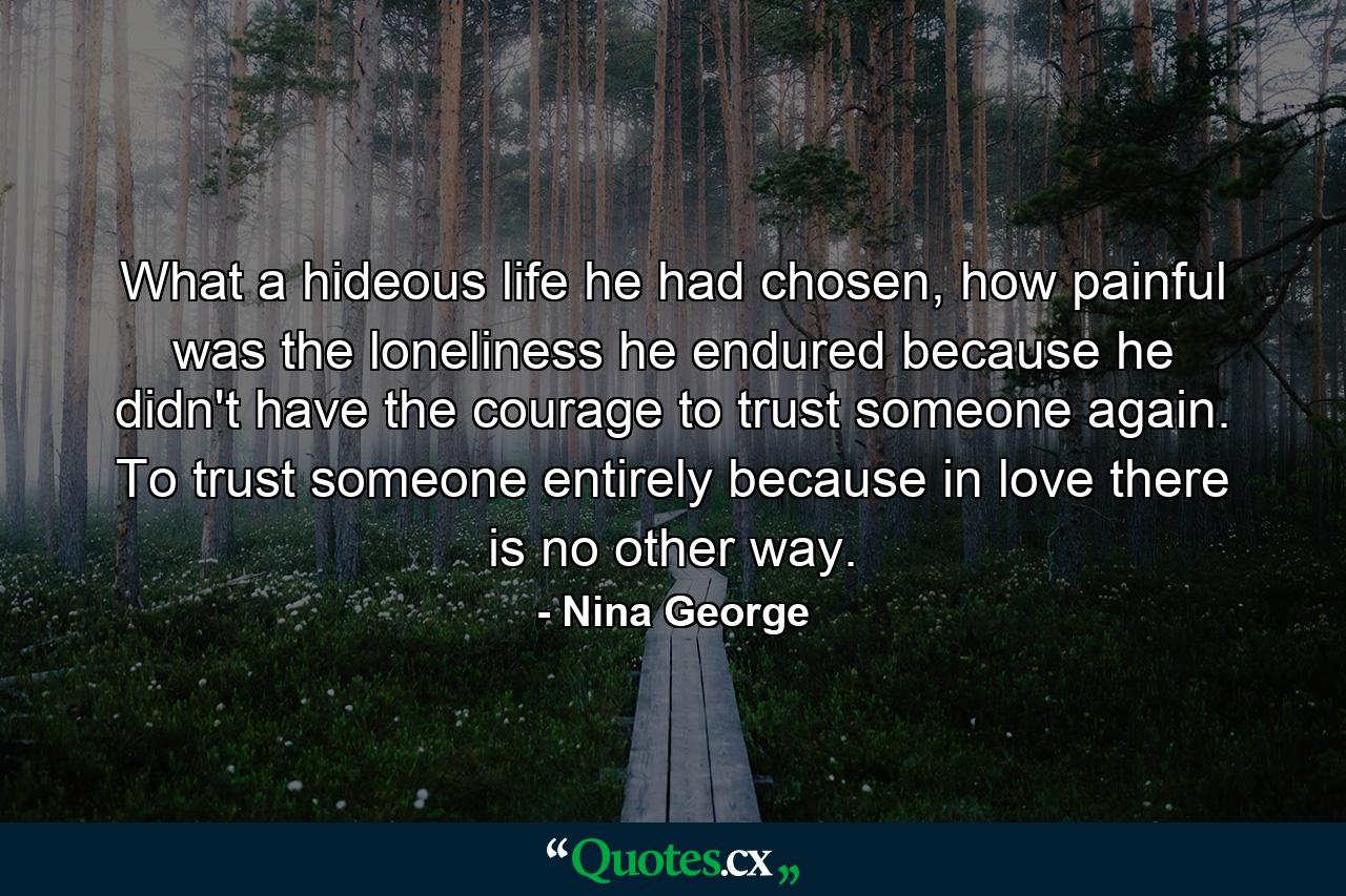 What a hideous life he had chosen, how painful was the loneliness he endured because he didn't have the courage to trust someone again. To trust someone entirely because in love there is no other way. - Quote by Nina George