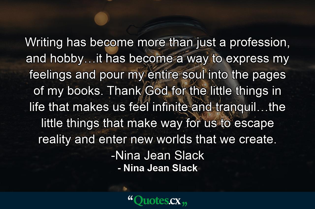 Writing has become more than just a profession, and hobby…it has become a way to express my feelings and pour my entire soul into the pages of my books. Thank God for the little things in life that makes us feel infinite and tranquil…the little things that make way for us to escape reality and enter new worlds that we create. -Nina Jean Slack - Quote by Nina Jean Slack